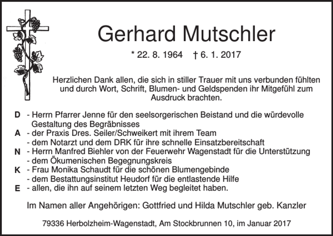<p>Gerhard Mutschler<br />* 22. 8. 1964</p><p>† 6. 1. 2017</p><p>Herzlichen Dank allen, die sich in stiller Trauer mit uns verbunden fühlten<br />und durch Wort, Schrift, Blumen- und Geldspenden ihr Mitgefühl zum<br />Ausdruck brachten.<br />D - Herrn Pfarrer Jenne für den seelsorgerischen Beistand und die würdevolle<br />Gestaltung des Begräbnisses<br />A - der Praxis Dres. Seiler/Schweikert mit ihrem Team<br />- dem Notarzt und dem DRK für ihre schnelle Einsatzbereitschaft<br />N - Herrn Manfred Biehler von der Feuerwehr Wagenstadt für die Unterstützung<br />- dem Ökumenischen Begegnungskreis<br />K - Frau Monika Schaudt für die schönen Blumengebinde<br />- dem Bestattungsinstitut Heudorf für die entlastende Hilfe<br />E - allen, die ihn auf seinem letzten Weg begleitet haben.</p><p>Im Namen aller Angehörigen: Gottfried und Hilda Mutschler geb. Kanzler<br />79336 Herbolzheim-Wagenstadt, Am Stockbrunnen 10, im Januar 2017</p>