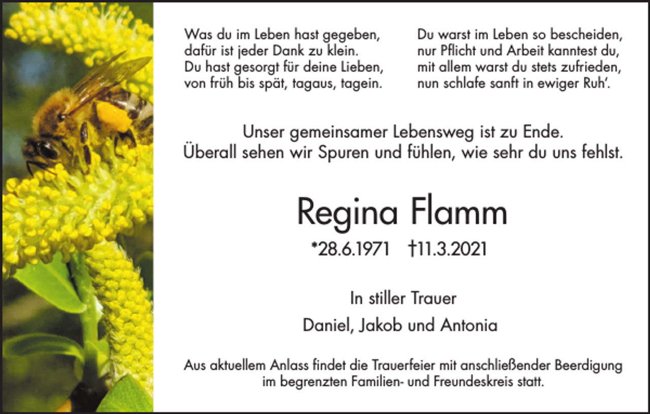 <p>Was du im Leben hast gegeben,<br />dafür ist jeder Dank zu klein.<br />Du hast gesorgt für deine Lieben,<br />von früh bis spät, tagaus, tagein.</p><p>Du warst im Leben so bescheiden,<br />nur Pflicht und Arbeit kanntest du,<br />mit allem warst du stets zufrieden,<br />nun schlafe sanft in ewiger Ruh‘.</p><p>Unser gemeinsamer Lebensweg ist zu Ende.<br />Überall sehen wir Spuren und fühlen, wie sehr du uns fehlst.</p><p>Regina Flamm<br />*28.6.1971 †11.3.2021<br />In stiller Trauer<br />Daniel, Jakob und Antonia<br />Aus aktuellem Anlass findet die Trauerfeier mit anschließender Beerdigung<br />im begrenzten Familien- und Freundeskreis statt.</p>