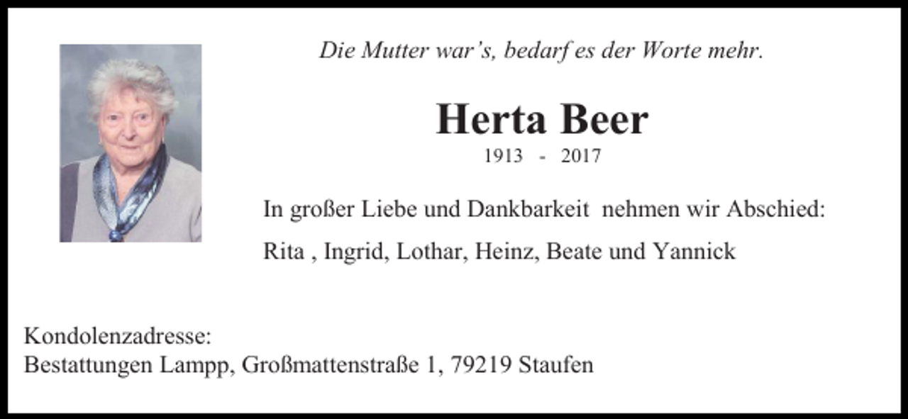 <p>Die Mutter war’s, bedarf es der Worte mehr.</p><p>Herta Beer<br />1913 - 2017</p><p>In großer Liebe und Dankbarkeit nehmen wir Abschied:<br />Rita , Ingrid, Lothar, Heinz, Beate und Yannick</p><p>Kondolenzadresse:<br />Bestattungen Lampp, Großmattenstraße 1, 79219 Staufen</p>