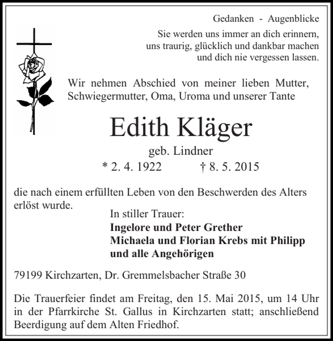 <p>Gedanken - Augenblicke<br />Sie werden uns immer an dich erinnern,<br />uns traurig, glücklich und dankbar machen<br />und dich nie vergessen lassen.</p><p>Wir nehmen Abschied von meiner lieben Mutter,<br />Schwiegermutter, Oma, Uroma und unserer Tante</p><p>Edith Kläger</p><p>geb. Lindner<br />* 2. 4. 1922<br />† 8. 5. 2015<br />die nach einem erfüllten Leben von den Beschwerden des Alters<br />erlöst wurde.<br />In stiller Trauer:<br />Ingelore und Peter Grether<br />Michaela und Florian Krebs mit Philipp<br />und alle Angehörigen<br />79199 Kirchzarten, Dr. Gremmelsbacher Straße 30<br />Die Trauerfeier findet am Freitag, den 15. Mai 2015, um 14 Uhr<br />in der Pfarrkirche St. Gallus in Kirchzarten statt; anschließend<br />Beerdigung auf dem Alten Friedhof.</p>