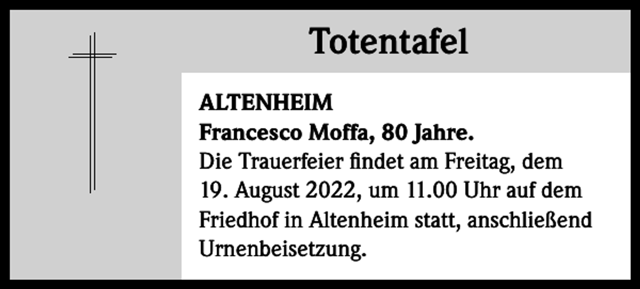 <p>Totentafel<br />Totentafel<br />ALTENHEIM<br />Francesco Moffa, 80 Jahre.<br />Die Trauerfeier findet am Freitag, dem<br />19. August 2022, um 11.00 Uhr auf dem<br />Friedhof in Altenheim statt, anschließend<br />Urnenbeisetzung.</p>