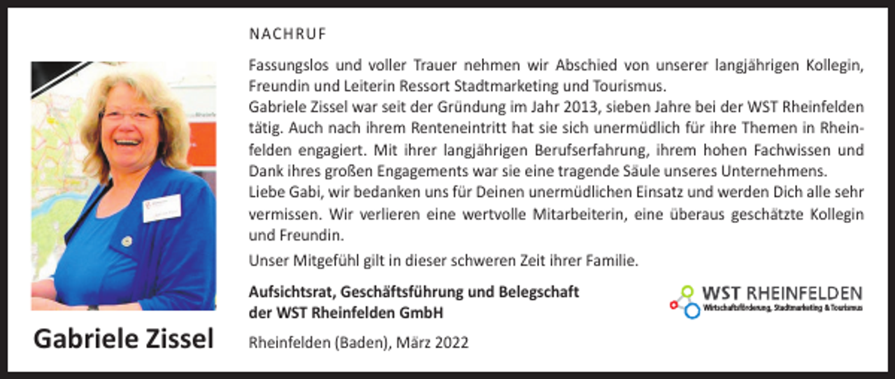 <p>NACHRUF<br />Fassungslos und voller Trauer nehmen wir Abschied von unserer langjährigen Kollegin,<br />Freundin und Leiterin Ressort Stadtmarketing und Tourismus.<br />Gabriele Zissel war seit der Gründung im Jahr 2013, sieben Jahre bei der WST Rheinfelden<br />tätig. Auch nach ihrem Renteneintritt hat sie sich unermüdlich für ihre Themen in Rheinfelden engagiert. Mit ihrer langjährigen Berufserfahrung, ihrem hohen Fachwissen und<br />Dank ihres großen Engagements war sie eine tragende Säule unseres Unternehmens.<br />Liebe Gabi, wir bedanken uns für Deinen ­unermüdlichen Einsatz und werden Dich alle sehr<br />vermissen. Wir verlieren eine wertvolle Mitarbeiterin, eine überaus geschätzte Kollegin<br />und Freundin.<br />Unser Mitgefühl gilt in dieser schweren Zeit ihrer Familie.</p><p>Gabriele Zissel</p><p>Aufsichtsrat, Geschäftsführung und Belegschaft<br />der WST Rheinfelden GmbH<br />Rheinfelden (Baden), März 2022</p><p>Wirtschaftsförderung, Stadtmarketing &amp; Tourismus</p>