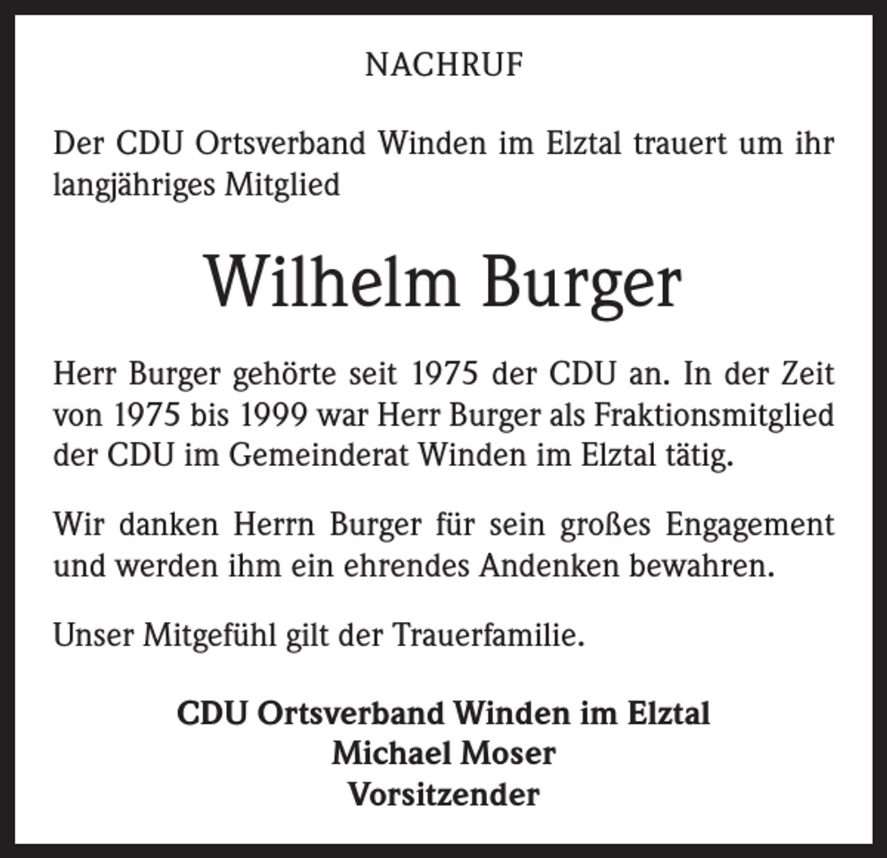 <p>NACHRUF<br />Der CDU Ortsverband Winden im Elztal trauert um ihr<br />langjähriges Mitglied</p><p>Wilhelm Burger<br />Herr Burger gehörte seit 1975 der CDU an. In der Zeit<br />von 1975 bis 1999 war Herr Burger als Fraktionsmitglied<br />der CDU im Gemeinderat Winden im Elztal tätig.<br />Wir danken Herrn Burger für sein großes Engagement<br />und werden ihm ein ehrendes Andenken bewahren.<br />Unser Mitgefühl gilt der Trauerfamilie.<br />CDU Ortsverband Winden im Elztal<br />Michael Moser<br />Vorsitzender</p>