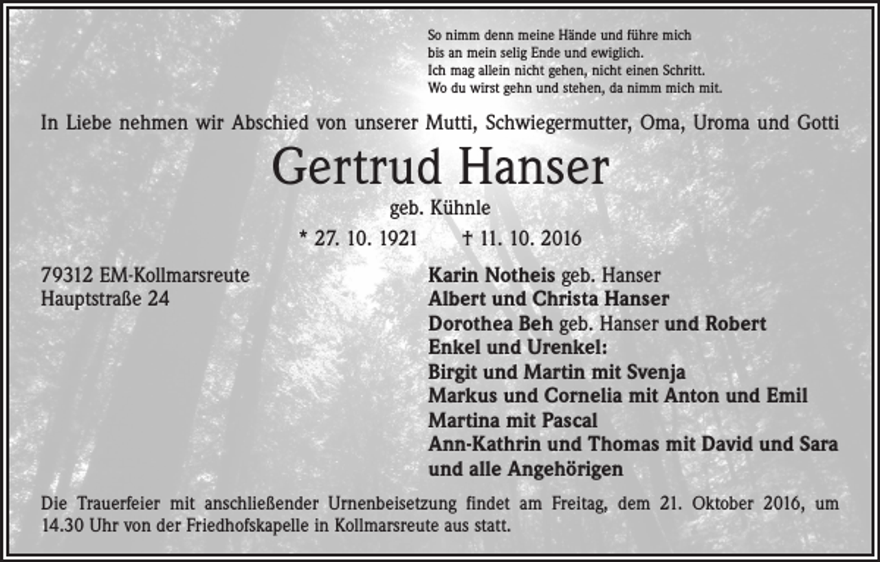 <p>So nimm denn meine Hände und führe mich<br />bis an mein selig Ende und ewiglich.<br />Ich mag allein nicht gehen, nicht einen Schritt.<br />Wo du wirst gehn und stehen, da nimm mich mit.</p><p>In Liebe nehmen wir Abschied von unserer Mutti, Schwiegermutter, Oma, Uroma und Gotti</p><p>Gertrud Hanser<br />geb. Kühnle<br />* 27. 10. 1921 † 11. 10. 2016</p><p>79312 EM-Kollmarsreute<br />Hauptstraße 24</p><p>Karin Notheis geb. Hanser<br />Albert und Christa Hanser<br />Dorothea Beh geb. Hanser und Robert<br />Enkel und Urenkel:<br />Birgit und Martin mit Svenja<br />Markus und Cornelia mit Anton und Emil<br />Martina mit Pascal<br />Ann-Kathrin und Thomas mit David und Sara<br />und alle Angehörigen</p><p>Die Trauerfeier mit anschließender Urnenbeisetzung findet am Freitag, dem 21. Oktober 2016, um<br />14.30 Uhr von der Friedhofskapelle in Kollmarsreute aus statt.</p>