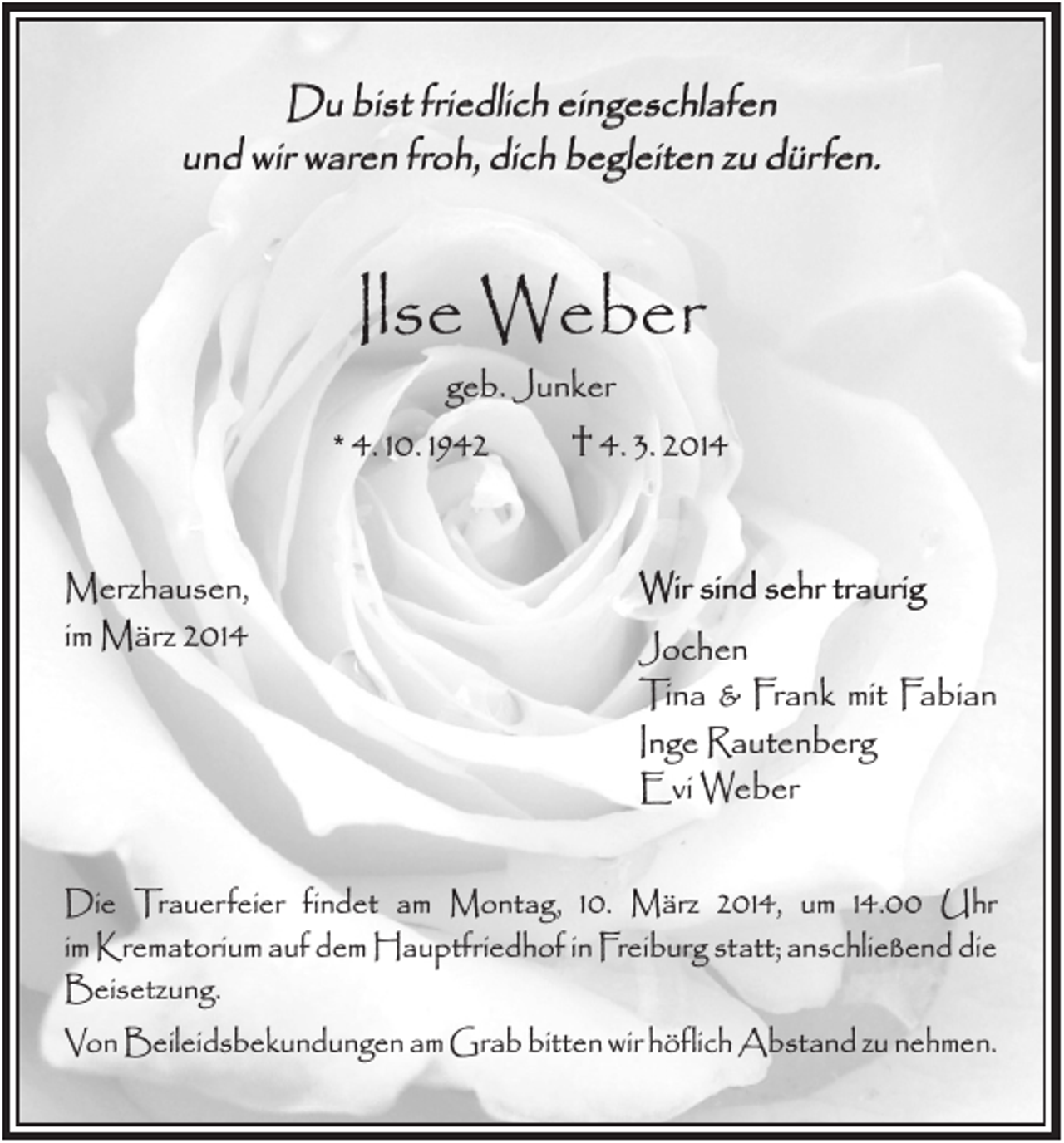 <p>Du bist friedlich eingeschlafen<br />und wir waren froh, dich begleiten zu dürfen.</p><p>Ilse Weber<br />geb. Junker<br />* 4. 10. 1942<br />† 4. 3. 2014<br />Merzhausen,<br />im März 2014</p><p>Wir sind sehr traurig<br />Jochen<br />Tina &amp; Frank mit Fabian<br />Inge Rautenberg<br />Evi Weber</p><p>Die Trauerfeier findet am Montag, 10. März 2014, um 14.00 Uhr<br />im Krematorium auf dem Hauptfriedhof in Freiburg statt; anschließend die<br />Beisetzung.<br />Von Beileidsbekundungen am Grab bitten wir höflich Abstand zu nehmen.</p>