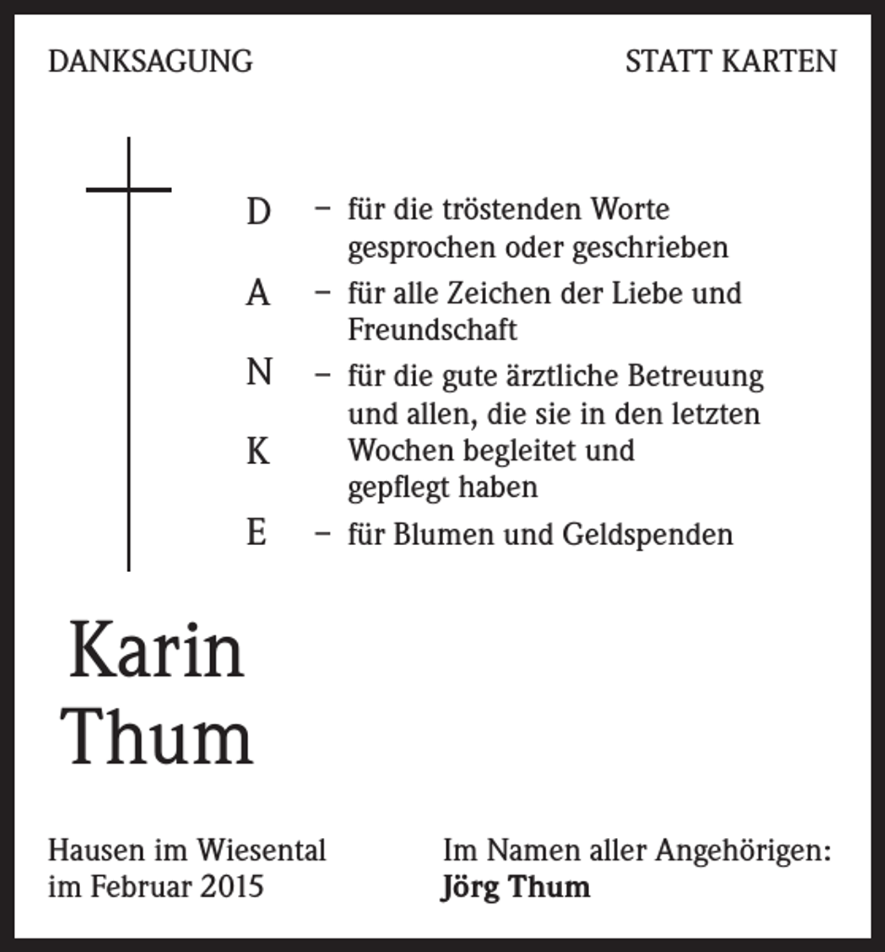 <p>DANKSAGUNG</p><p>D<br />A<br />N<br />K<br />E</p><p>STATT KARTEN</p><p>– für die tröstenden Worte<br />gesprochen oder geschrieben<br />– für alle Zeichen der Liebe und<br />Freundschaft<br />– für die gute ärztliche Betreuung<br />und allen, die sie in den letzten<br />Wochen begleitet und<br />gepflegt haben<br />– für Blumen und Geldspenden</p><p>Karin<br />Thum<br />Hausen im Wiesental<br />im Februar 2015</p><p>Im Namen aller Angehörigen:<br />Jörg Thum</p>