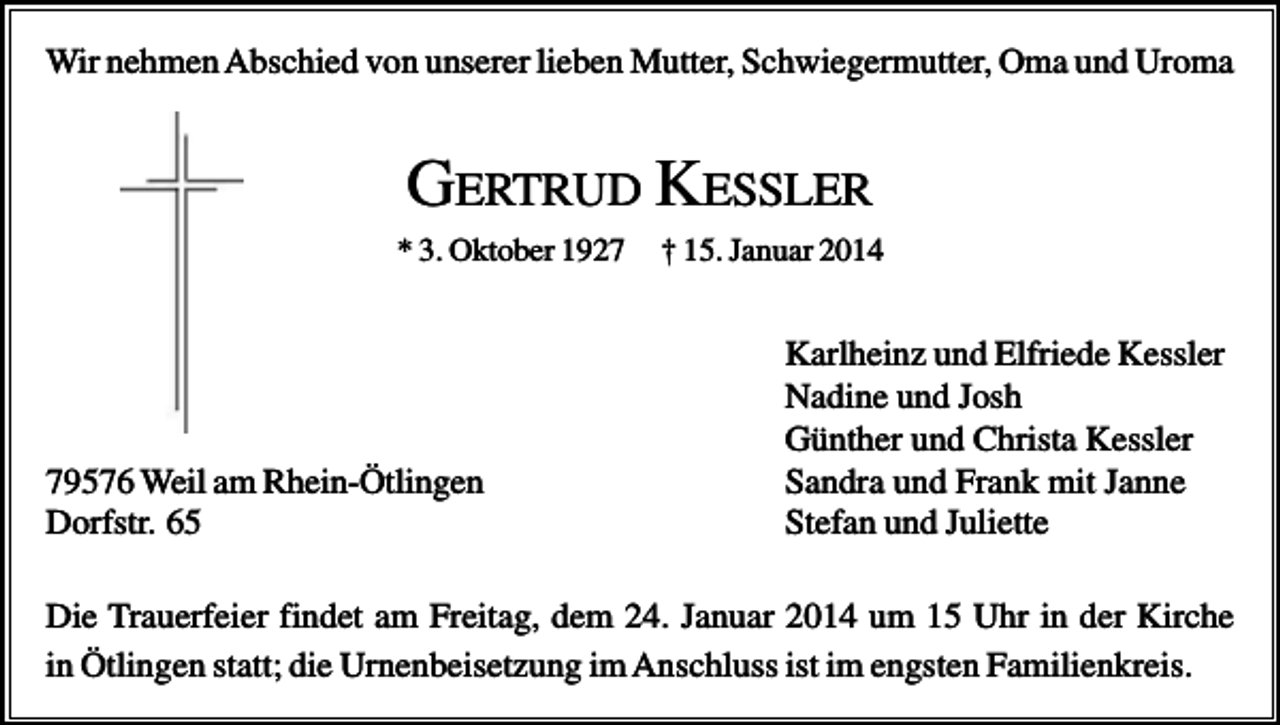 <p>Wir nehmen Abschied von unserer lieben Mutter, Schwiegermutter, Oma und Uroma</p><p>GERTRUD KESSLER<br />* 3. Oktober 1929576 Weil am Rhein-Ötlingen<br />Dorfstr. 65</p><p>† 15. Januar 2014</p><p>Karlheinz und Elfriede Kessler<br />Nadine und Josh<br />Günther und Christa Kessler<br />Sandra und Frank mit Janne<br />Stefan und Juliette</p><p>Die Trauerfeier findet am Freitag, dem 24. Januar 2014 um 15 Uhr in der Kirche<br />in Ötlingen statt; die Urnenbeisetzung im Anschluss ist im engsten Familienkreis.</p>