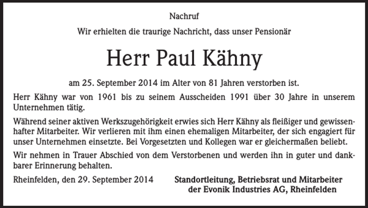<p>Nachruf<br />Wir erhielten die traurige Nachricht, dass unser Pensionär</p><p>Herr Paul Kähny<br />am 25. September 2014 im Alter von 81 Jahren verstorben ist.<br />Herr Kähny war von 1961 bis zu seinem Ausscheiden 1991 über 30 Jahre in unserem<br />Unternehmen tätig.<br />Während seiner aktiven Werkszugehörigkeit erwies sich Herr Kähny als fleißiger und gewissenhafter Mitarbeiter. Wir verlieren mit ihm einen ehemaligen Mitarbeiter, der sich engagiert für<br />unser Unternehmen einsetzte. Bei Vorgesetzten und Kollegen war er gleichermaßen beliebt.<br />Wir nehmen in Trauer Abschied von dem Verstorbenen und werden ihn in guter und dankbarer Erinnerung behalten.<br />Rheinfelden, den 29. September 2014</p><p>Standortleitung, Betriebsrat und Mitarbeiter<br />der Evonik Industries AG, Rheinfelden</p>