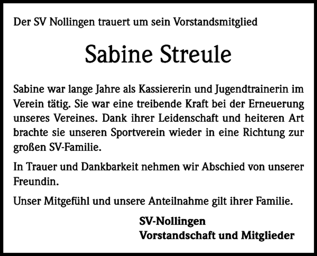 <p>Der SV Nollingen trauert um sein Vorstandsmitglied</p><p>Sabine Streule<br />Sabine war lange Jahre als Kassiererin und Jugendtrainerin im<br />Verein tätig. Sie war eine treibende Kraft bei der Erneuerung<br />unseres Vereines. Dank ihrer Leidenschaft und heiteren Art<br />brachte sie unseren Sportverein wieder in eine Richtung zur<br />großen SV-Familie.<br />In Trauer und Dankbarkeit nehmen wir Abschied von unserer<br />Freundin.<br />Unser Mitgefühl und unsere Anteilnahme gilt ihrer Familie.<br />SV-Nollingen<br />Vorstandschaft und Mitglieder</p>