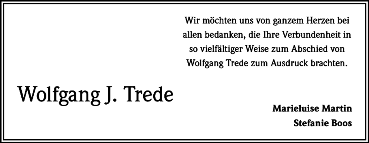 <p>Wir möchten uns von ganzem Herzen bei<br />allen bedanken, die Ihre Verbundenheit in<br />so vielfältiger Weise zum Abschied von<br />Wolfgang Trede zum Ausdruck brachten.</p><p>Wolfgang J. Trede</p><p>Marieluise Martin<br />Stefanie Boos</p>