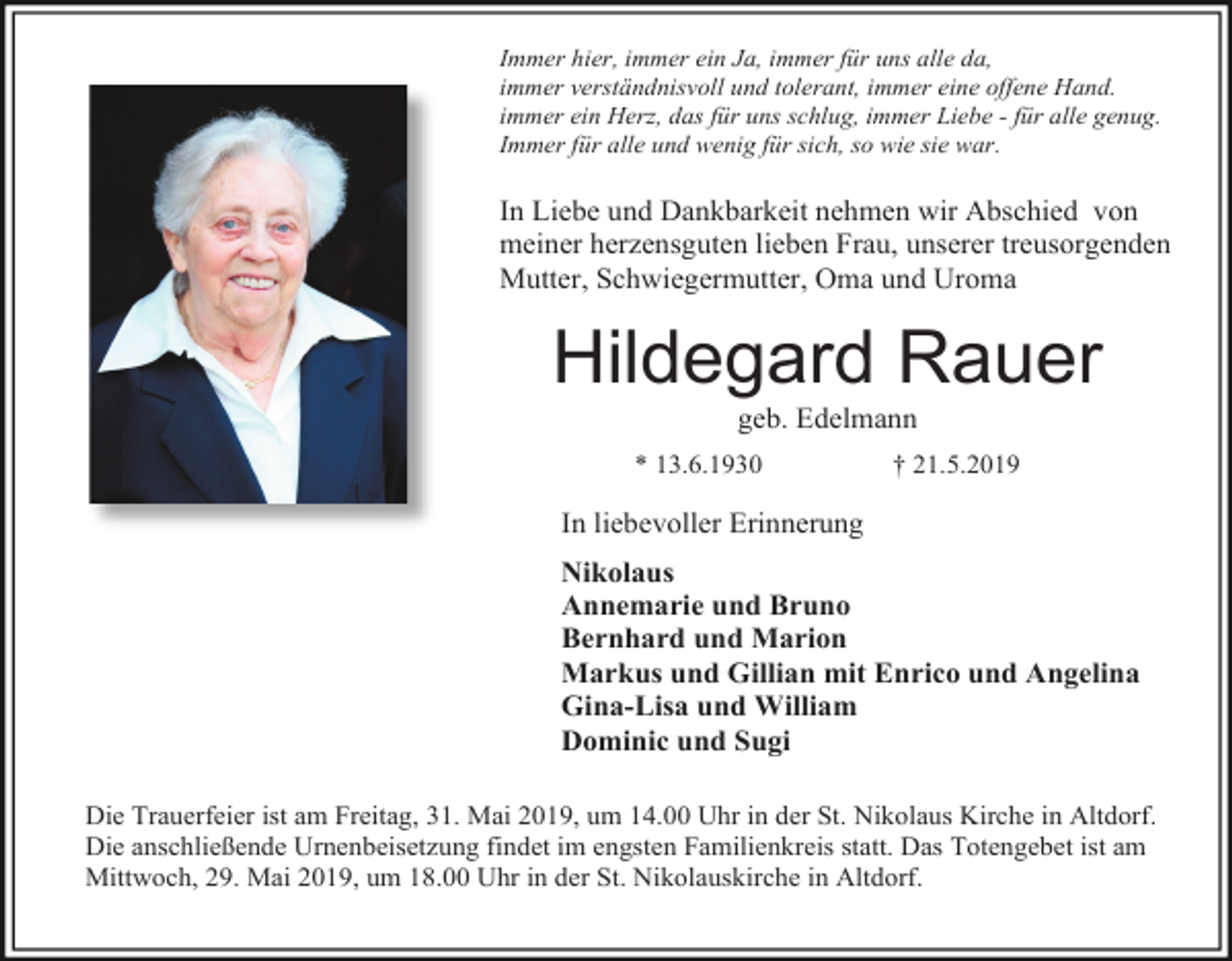 <p>Immer hier, immer ein Ja, immer für uns alle da,<br />immer verständnisvoll und tolerant, immer eine offene Hand.<br />immer ein Herz, das für uns schlug, immer Liebe - für alle genug.<br />Immer für alle und wenig für sich, so wie sie war.</p><p>In Liebe und Dankbarkeit nehmen wir Abschied von<br />meiner herzensguten lieben Frau, unserer treusorgenden<br />Mutter, Schwiegermutter, Oma und Uroma</p><p>Hildegard Rauer<br />geb. Edelmann<br />* 13.6.1930</p><p>† 21.5.2019</p><p>In liebevoller Erinnerung<br />Nikolaus<br />Annemarie und Bruno<br />Bernhard und Marion<br />Markus und Gillian mit Enrico und Angelina<br />Gina-Lisa und William<br />Dominic und Sugi<br />Die Trauerfeier ist am Freitag, 31. Mai 2019, um 14.00 Uhr in der St. Nikolaus Kirche in Altdorf.<br />Die anschließende Urnenbeisetzung findet im engsten Familienkreis statt. Das Totengebet ist am<br />Mittwoch, 29. Mai 2019, um 18.00 Uhr in der St. Nikolauskirche in Altdorf.</p>