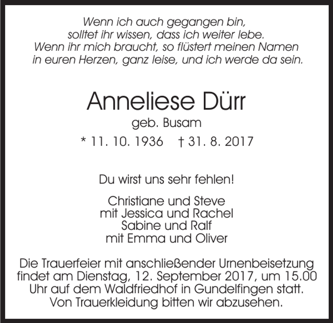 <p>WWenn<br />e n n i cich<br />h aauch<br />u c h ggegangen<br />e g a n g e n bibin,<br />n,<br />s ollt et iihr<br />hr wissen,<br />wiss e n, dass<br />d ass ic<br />h weiter<br />w eit er l lebe.<br />e b e.<br />solltet<br />ich<br />WWenn<br />e n n i hr<br />mi c h brbraucht,<br />a u c h t, so<br />s o flflüstert<br />üst ert meinen<br />m ei n e n Namen<br />N am e n<br />ihr mich<br />iinn euren<br />e ur e n Herzen,<br />H er z e n, ganz<br />g a n z leise,<br />l eis e, und<br />u n d iich<br />c h werde<br />w er d e da<br />da ssein.<br />ei n.</p><p>AAnneliese<br />n n eli es e Dürr<br />D ürr</p><p>ggeb.<br />e b. BBusam<br />us a m<br />** 11.<br />. 10.<br />1 0. 1936<br />1 9 3 6 †† 31.<br />3 1. 8.<br />017<br />8. 22017<br />DDu<br />u wirst<br />wirst uuns<br />ns ssehr<br />e hr f fehlen!<br />e hl e n !<br />CChristiane<br />hristi a n e uund<br />n d StSteve<br />ev e<br />mit<br />mit J Jessica<br />essi c a u und<br />n d R Rachel<br />ache l<br />S a bi n e und<br />u n d Ralf<br />R alf<br />Sabine<br />mit E Emma<br />m m a u und<br />n d Oli<br />v er<br />mit<br />Oliver<br />DiDie<br />e TrTrauerfeier<br />a u erf ei er mit<br />mit aanschließender<br />ns c hli e ß e n d er Ur<br />Urnenbeisetzung<br />n e n b eis et z u n g<br />fifindet<br />n d et am<br />a m Dienstag,<br />Di e nst a g, 12.<br />1 2. September<br />S e pt e m b er 2017,<br />2 0 1 7, um<br />u m 15.00<br />1 5.<br />UUhr<br />hr auf<br />a uf dem<br />d e m Waldfriedhof<br />W al dfri e d h of i in<br />n Gundelfingen<br />G u n d elfi n g e n ststatt.<br />a tt.<br />VVon<br />o n TrTrauerkleidung<br />a u er kl ei d u n g bitten<br />bitt e n wir<br />wir abzusehen.<br />a b z us e h e n.</p>