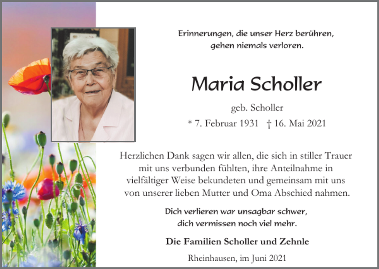 <p>Erinnerungen, die unser Herz berühren,<br />gehen niemals verloren.</p><p>Maria Scholler<br />geb. Scholler<br />* 7. Februar 1931 † 16. Mai 2021<br />Herzlichen Dank sagen wir allen, die sich in stiller Trauer<br />mit uns verbunden fühlten, ihre Anteilnahme in<br />vielfältiger Weise bekundeten und gemeinsam mit uns<br />von unserer lieben Mutter und Oma Abschied nahmen.<br />Dich verlieren war unsagbar schwer,<br />dich vermissen noch viel mehr.</p><p>Die Familien Scholler und Zehnle<br />Rheinhausen, im Juni 2021</p>