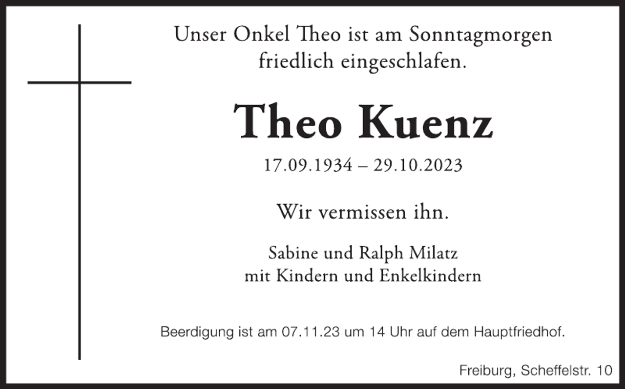 <p>Unser Onkel Theo ist am Sonntagmorgen<br />friedlich eingeschlafen.</p><p>
Theo Kuenz</p><p>
17.09.1934 - 29.10.2023</p><p>
Wir vermissen ihn.</p><p>
Sabine und Ralph Milatz<br />mit Kindern und Enkelkindern</p><p>
Beerdigung ist am 07.11.23 um 14 Uhr auf dem Hauptfriedhof.</p><p>
Freiburg, Scheffelstr. 10</p>
