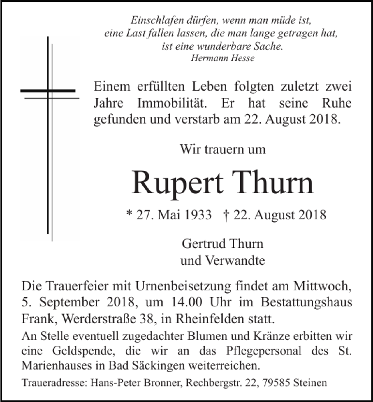 <p>Einschlafen dürfen, wenn man müde ist,<br />eine Last fallen lassen, die man lange getragen hat,<br />ist eine wunderbare Sache.<br />Hermann Hesse</p><p>Einem erfüllten Leben folgten zuletzt zwei<br />Jahre Immobilität. Er hat seine Ruhe<br />gefunden und verstarb am 22. August 2018.<br />Wir trauern um</p><p>Rupert Thurn<br />* 27. Mai 1933 † 22. August 2018<br />Gertrud Thurn<br />und Verwandte<br />Die Trauerfeier mit Urnenbeisetzung findet am Mittwoch,<br />5. September 2018, um 14.00 Uhr im Bestattungshaus<br />Frank, Werderstraße 38, in Rheinfelden statt.<br />An Stelle eventuell zugedachter Blumen und Kränze erbitten wir<br />eine Geldspende, die wir an das Pflegepersonal des St.<br />Marienhauses in Bad Säckingen weiterreichen.<br />Traueradresse: Hans-Peter Bronner, Rechbergstr. 22, 79585 Steinen</p>