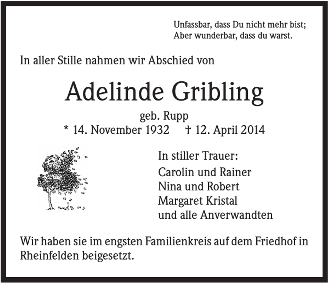 <p>Unfassbar, dass Du nicht mehr bist;<br />Aber wunderbar, dass du warst.</p><p>In aller Stille nahmen wir Abschied von</p><p>Adelinde Gribling<br />geb. Rupp<br />* 14. November 1932 † 12. April 2014<br />In stiller Trauer:<br />Carolin und Rainer<br />Nina und Robert<br />Margaret Kristal<br />und alle Anverwandten<br />Wir haben sie im engsten Familienkreis auf dem Friedhof in<br />Rheinfelden beigesetzt.</p>