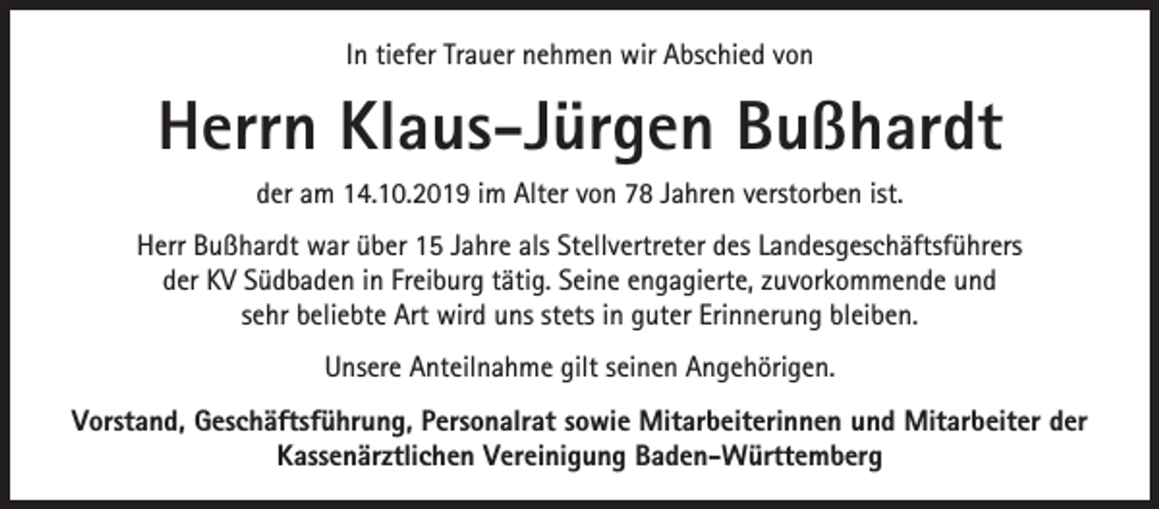 <p>In tiefer Trauer nehmen wir Abschied von</p><p>Herrn Klaus-Jürgen Bußhardt<br />der am 14.10.2019 im Alter von 78 Jahren verstorben ist.<br />Herr Bußhardt war über 15 Jahre als Stellvertreter des Landesgeschäftsführers<br />der KV Südbaden in Freiburg tätig. Seine engagierte, zuvorkommende und<br />sehr beliebte Art wird uns stets in guter Erinnerung bleiben.<br />Unsere Anteilnahme gilt seinen Angehörigen.<br />Vorstand, Geschäftsführung, Personalrat sowie Mitarbeiterinnen und Mitarbeiter der<br />Kassenärztlichen Vereinigung Baden-Württemberg</p>