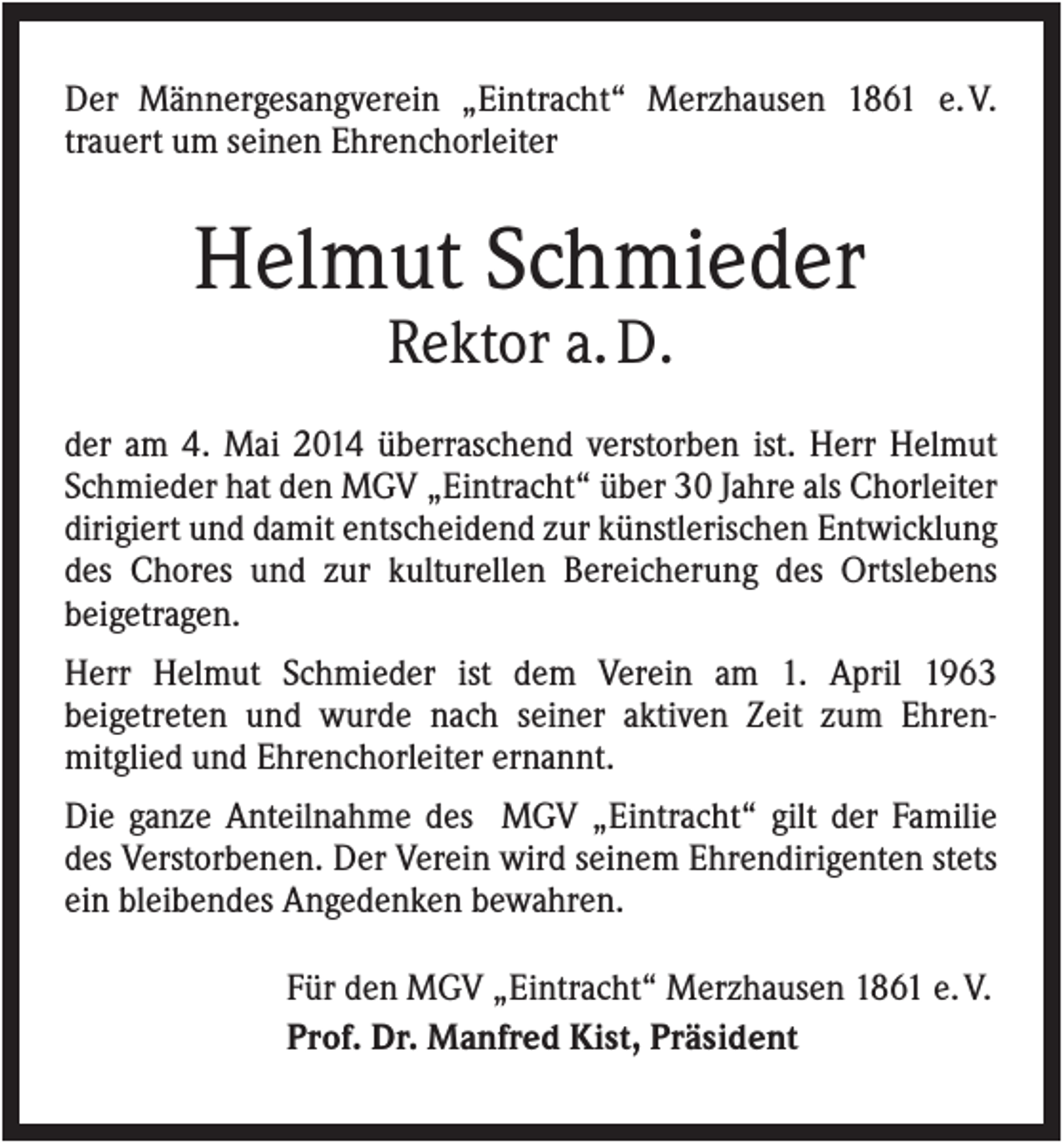 <p>Der Männergesangverein „Eintracht“ Merzhausen 1861 e. V.<br />trauert um seinen Ehrenchorleiter</p><p>Helmut Schmieder<br />Rektor a. D.<br />der am 4. Mai 2014 überraschend verstorben ist. Herr Helmut<br />Schmieder hat den MGV „Eintracht“ über 30 Jahre als Chorleiter<br />dirigiert und damit entscheidend zur künstlerischen Entwicklung<br />des Chores und zur kulturellen Bereicherung des Ortslebens<br />beigetragen.<br />Herr Helmut Schmieder ist dem Verein am 1. April 1963<br />beigetreten und wurde nach seiner aktiven Zeit zum Ehrenmitglied und Ehrenchorleiter ernannt.<br />Die ganze Anteilnahme des MGV „Eintracht“ gilt der Familie<br />des Verstorbenen. Der Verein wird seinem Ehrendirigenten stets<br />ein bleibendes Angedenken bewahren.<br />Für den MGV „Eintracht“ Merzhausen 1861 e. V.<br />Prof. Dr. Manfred Kist, Präsident</p>