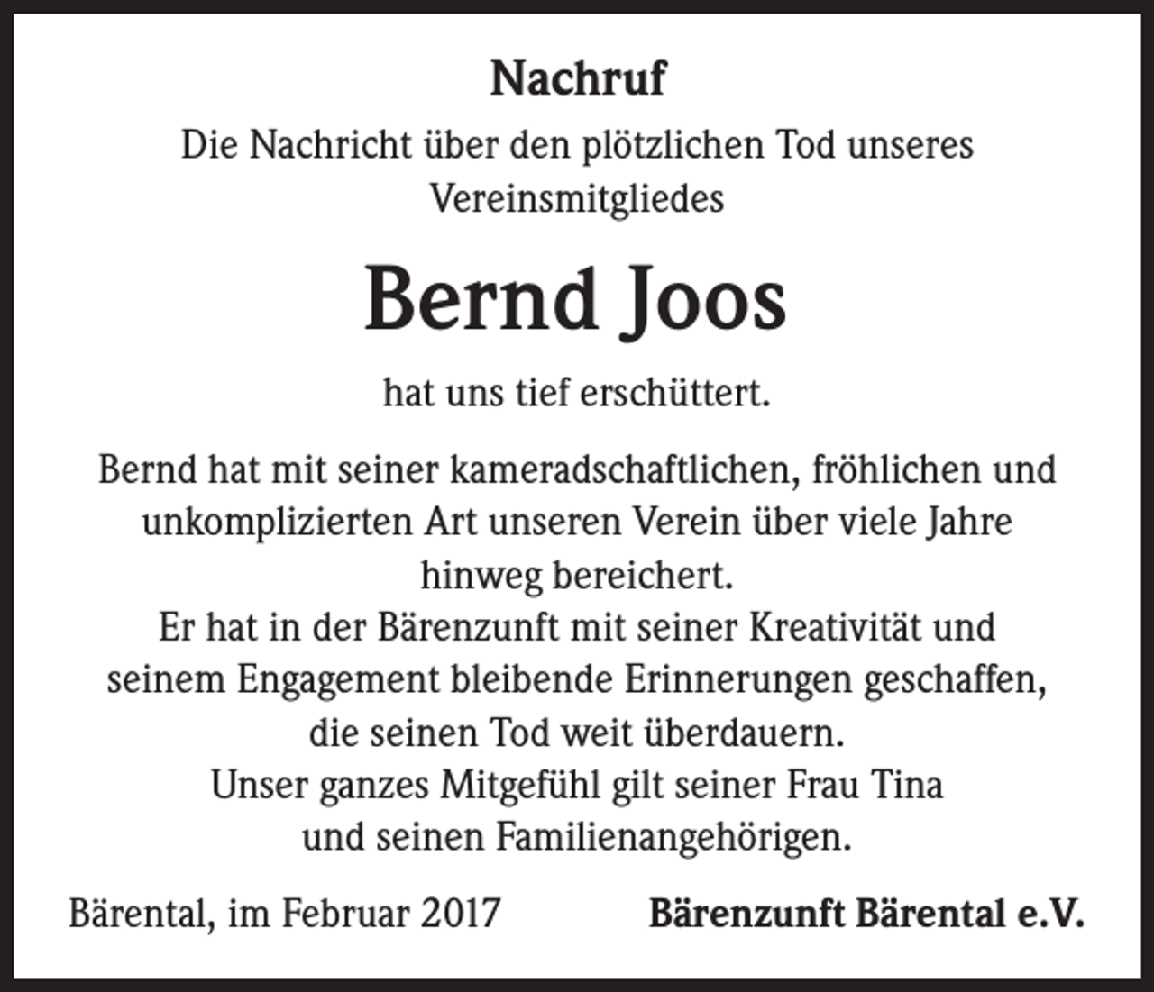 <p>Nachruf<br />Die Nachricht über den plötzlichen Tod unseres<br />Vereinsmitgliedes</p><p>Bernd Joos<br />hat uns tief erschüttert.<br />Bernd hat mit seiner kameradschaftlichen, fröhlichen und<br />unkomplizierten Art unseren Verein über viele Jahre<br />hinweg bereichert.<br />Er hat in der Bärenzunft mit seiner Kreativität und<br />seinem Engagement bleibende Erinnerungen geschaffen,<br />die seinen Tod weit überdauern.<br />Unser ganzes Mitgefühl gilt seiner Frau Tina<br />und seinen Familienangehörigen.<br />Bärental, im Februar 2017</p><p>Bärenzunft Bärental e.V.</p>