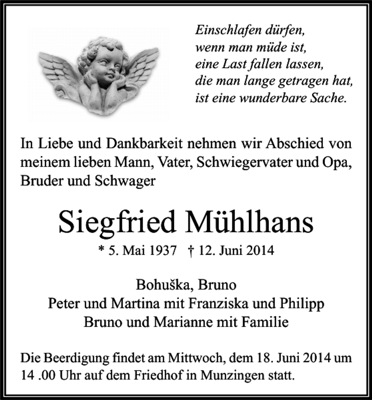 <p>Einschlafen dürfen,<br />wenn man müde ist,<br />eine Last fallen lassen,<br />die man lange getragen hat,<br />ist eine wunderbare Sache.</p><p>In Liebe und Dankbarkeit nehmen wir Abschied von<br />meinem lieben Mann, Vater, Schwiegervater und Opa,<br />Bruder und Schwager</p><p>Siegfried Mühlhans<br />* 5. Mai 1937 † 12. Juni 2014</p><p>Bohuška, Bruno<br />Peter und Martina mit Franziska und Philipp<br />Bruno und Marianne mit Familie<br />Die Beerdigung findet am Mittwoch, dem 18. Juni 2014 um<br />14 .00 Uhr auf dem Friedhof in Munzingen statt.</p>