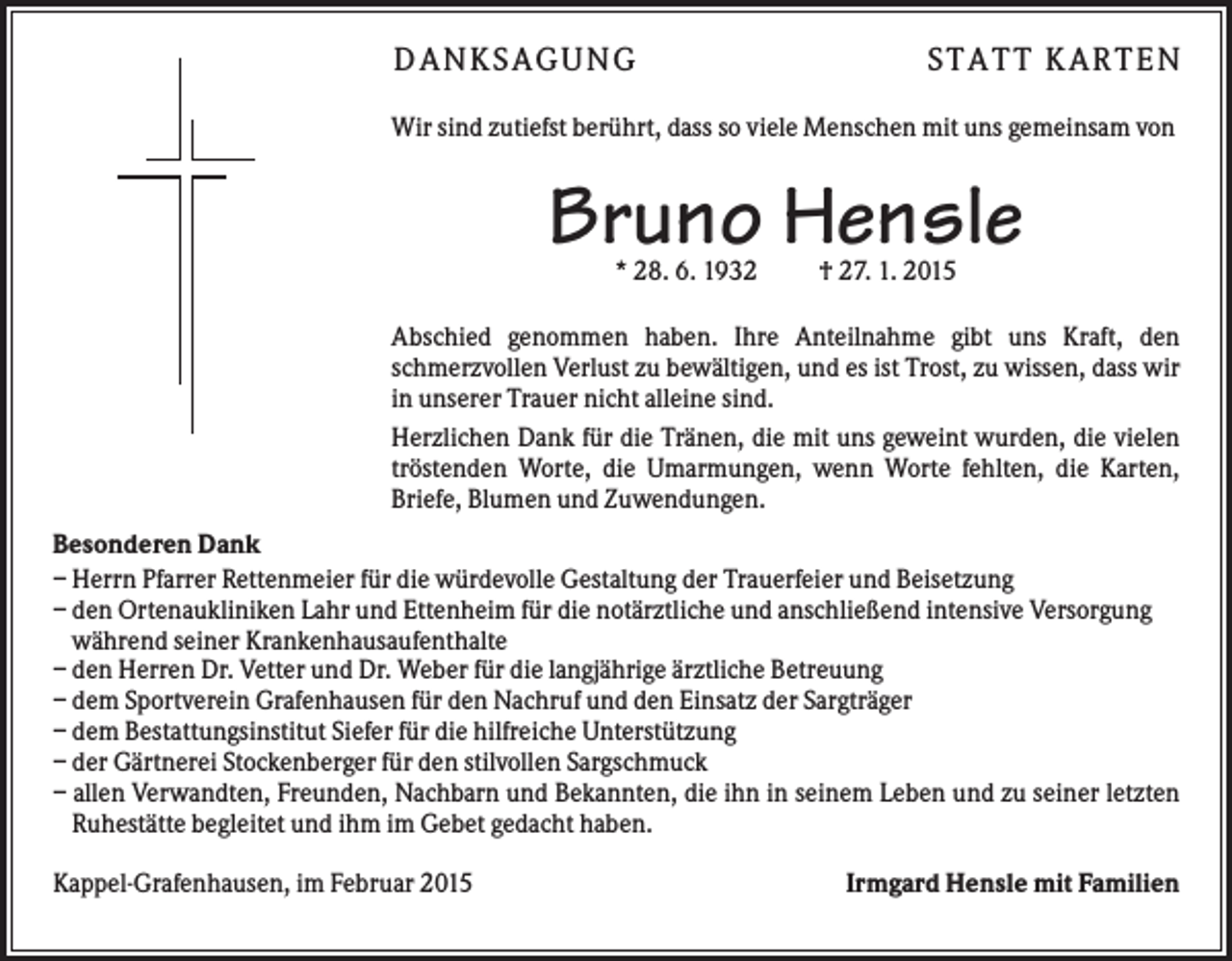 <p>DANKSAGUNG</p><p>S TA TT K A RTEN</p><p>Wir sind zutiefst berührt, dass so viele Menschen mit uns gemeinsam von</p><p>Bruno Hensle<br />* 28. 6. 1932</p><p>† 27. 1. 2015</p><p>Abschied genommen haben. Ihre Anteilnahme gibt uns Kraft, den<br />schmerzvollen Verlust zu bewältigen, und es ist Trost, zu wissen, dass wir<br />in unserer Trauer nicht alleine sind.<br />Herzlichen Dank für die Tränen, die mit uns geweint wurden, die vielen<br />tröstenden Worte, die Umarmungen, wenn Worte fehlten, die Karten,<br />Briefe, Blumen und Zuwendungen.<br />Besonderen Dank<br />– Herrn Pfarrer Rettenmeier für die würdevolle Gestaltung der Trauerfeier und Beisetzung<br />– den Ortenaukliniken Lahr und Ettenheim für die notärztliche und anschließend intensive Versorgung<br />während seiner Krankenhausaufenthalte<br />– den Herren Dr. Vetter und Dr. Weber für die langjährige ärztliche Betreuung<br />– dem Sportverein Grafenhausen für den Nachruf und den Einsatz der Sargträger<br />– dem Bestattungsinstitut Siefer für die hilfreiche Unterstützung<br />– der Gärtnerei Stockenberger für den stilvollen Sargschmuck<br />– allen Verwandten, Freunden, Nachbarn und Bekannten, die ihn in seinem Leben und zu seiner letzten<br />Ruhestätte begleitet und ihm im Gebet gedacht haben.<br />Kappel-Grafenhausen, im Februar 2015</p><p>Irmgard Hensle mit Familien</p>