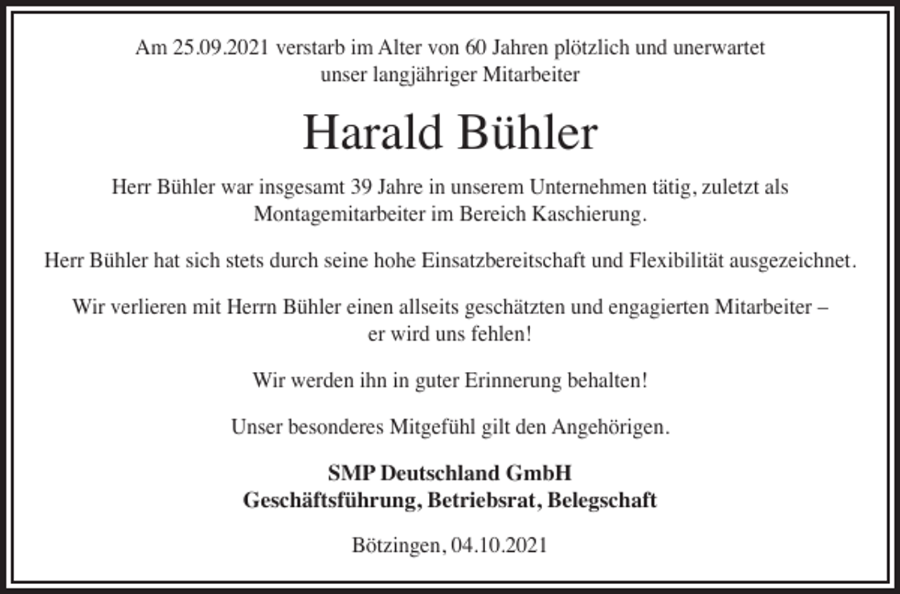 <p>Am 25.09.2021 verstarb im Alter von 60 Jahren plötzlich und unerwartet<br />unser langjähriger Mitarbeiter</p><p>Harald Bühler<br />Herr Bühler war insgesamt 39 Jahre in unserem Unternehmen tätig, zuletzt als<br />Montagemitarbeiter im Bereich Kaschierung.<br />Herr Bühler hat sich stets durch seine hohe Einsatzbereitschaft und Flexibilität ausgezeichnet.<br />Wir verlieren mit Herrn Bühler einen allseits geschätzten und engagierten Mitarbeiter –<br />er wird uns fehlen!<br />Wir werden ihn in guter Erinnerung behalten!<br />Unser besonderes Mitgefühl gilt den Angehörigen.<br />SMP Deutschland GmbH<br />Geschäftsführung, Betriebsrat, Belegschaft<br />Bötzingen, 04.10.2021</p>