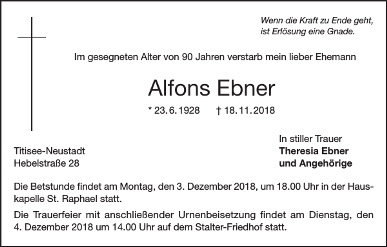 <p>Wenn die Kraft zu Ende geht,<br />ist Erlösung eine Gnade.</p><p>Im gesegneten Alter von 90 Jahren verstarb mein lieber Ehemann</p><p>Alfons Ebner<br />* 23. 6. 1928</p><p>Titisee-Neustadt<br />Hebelstraße 28</p><p>† 18. 11. 2018<br />In stiller Trauer<br />Theresia Ebner<br />und Angehörige</p><p>Die Betstunde findet am Montag, den 3. Dezember 2018, um 18.00 Uhr in der Hauskapelle St. Raphael statt.<br />Die Trauerfeier mit anschließender Urnenbeisetzung findet am Dienstag, den<br />4. Dezember 2018 um 14.00 Uhr auf dem Stalter-Friedhof statt.</p>