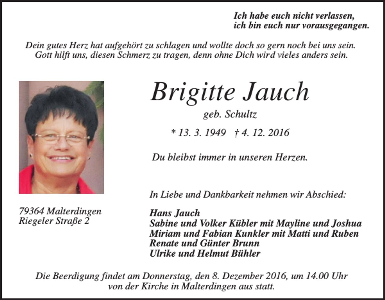 <p>Ich habe euch nicht verlassen,<br />ich bin euch nur vorausgegangen.<br />Dein gutes Herz hat aufgehört zu schlagen und wollte doch so gern noch bei uns sein.<br />Gott hilft uns, diesen Schmerz zu tragen, denn ohne Dich wird vieles anders sein.</p><p>Brigitte Jauch<br />geb. Schultz<br />* 13. 3. 1949 † 4. 12. 2016<br />Du bleibst immer in unseren Herzen.</p><p>In Liebe und Dankbarkeit nehmen wir Abschied:<br />79364 Malterdingen<br />Riegeler Straße 2</p><p>Hans Jauch<br />Sabine und Volker Kübler mit Mayline und Joshua<br />Miriam und Fabian Kunkler mit Matti und Ruben<br />Renate und Günter Brunn<br />Ulrike und Helmut Bühler</p><p>Die Beerdigung findet am Donnerstag, den 8. Dezember 2016, um 14.00 Uhr<br />von der Kirche in Malterdingen aus statt.</p>
