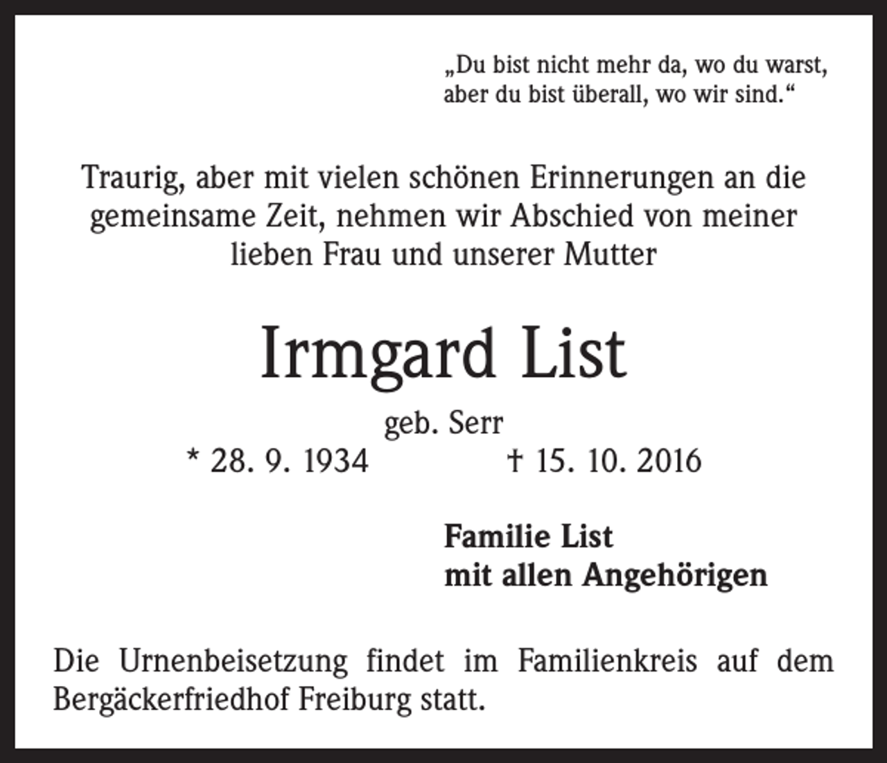 <p>„Du bist nicht mehr da, wo du warst,<br />aber du bist überall, wo wir sind.“</p><p>Traurig, aber mit vielen schönen Erinnerungen an die<br />gemeinsame Zeit, nehmen wir Abschied von meiner<br />­lieben Frau und unserer Mutter</p><p>Irmgard List<br />geb. Serr<br />* 28. 9. 1934 † 15. 10. 2016<br />Familie List<br />mit allen Angehörigen<br />Die Urnenbeisetzung findet im Familienkreis auf dem<br />Bergäckerfriedhof Freiburg statt.</p>