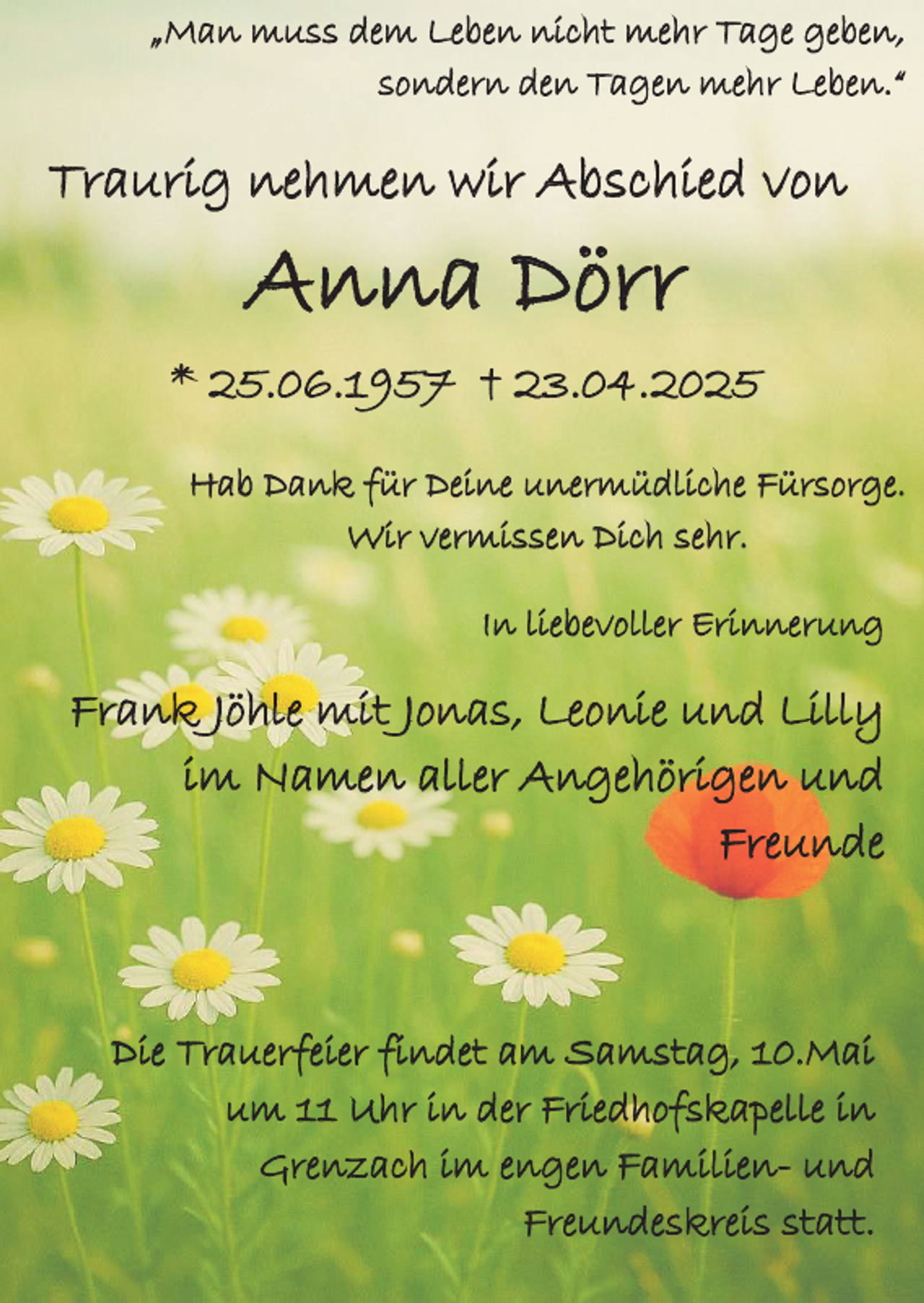 <p>„Man muss dem Leben nicht mehr Tage geben,<br />sondern den Tagen mehr Leben.“</p><p>Traurig nehmen wir Abschied von</p><p>Anna Dörr</p><p>* 25.06.1957 † 23.04.2025<br />Hab Dank für Deine unermüdliche Fürsorge.<br />Wir vermissen Dich sehr.<br />In liebevoller Erinnerung</p><p>Frank Jöhle mit Jonas, Leonie und Lilly<br />im Namen aller Angehörigen und<br />Freunde</p><p>Die Trauerfeier findet am Samstag, 10.Mai<br />um 11 Uhr in der Friedhofskapelle in<br />Grenzach im engen Familien- und<br />Freundeskreis statt.</p>