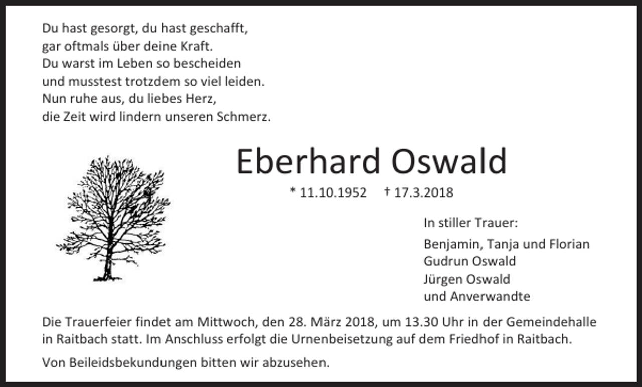 <p>Du hast gesorgt, du hast geschafft,<br />gar oftmals über deine Kraft.<br />Du warst im Leben so bescheiden<br />und musstest trotzdem so viel leiden.<br />Nun ruhe aus, du liebes Herz,<br />die Zeit wird lindern unseren Schmerz.</p><p>Eberhard Oswald<br />* 11.10.1952</p><p>† 17.3.2018</p><p>In stiller Trauer:<br />Benjamin, Tanja und Florian<br />Gudrun Oswald<br />Jürgen Oswald<br />und Anverwandte<br />Die Trauerfeier findet am Mittwoch, den 28. März 2018, um 13.30 Uhr in der Gemeindehalle<br />in Raitbach statt. Im Anschluss erfolgt die Urnenbeisetzung auf dem Friedhof in Raitbach.<br />Von Beileidsbekundungen bitten wir abzusehen.</p>