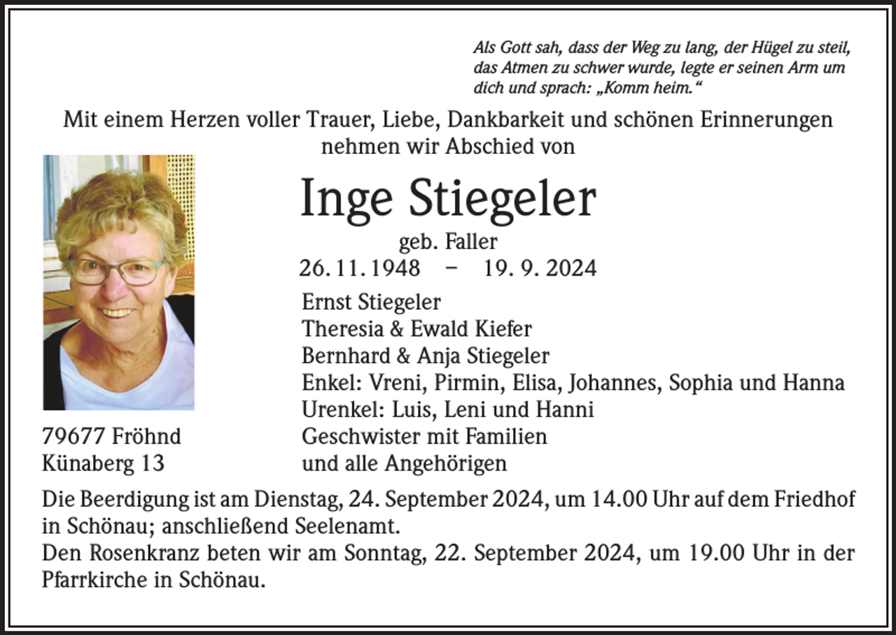 <p>Als Gott sah, dass der Weg zu lang, der Hügel zu steil,<br />das Atmen zu schwer wurde, legte er seinen Arm um<br />dich und sprach: „Komm heim.“</p><p>Mit einem Herzen voller Trauer, Liebe, Dankbarkeit und schönen Erinnerungen<br />nehmen wir Abschied von</p><p>Inge Stiegeler</p><p>geb. Faller<br />26. 11. 1948 – 19. 9. 2024</p><p>Ernst Stiegeler</p><p>Theresia &amp; Ewald Kiefer</p><p>Bernhard &amp; Anja Stiegeler</p><p>Enkel: Vreni, Pirmin, Elisa, Johannes, Sophia und Hanna</p><p>Urenkel: Luis, Leni und Hanni<br />79677 Fröhnd<br />Geschwister mit Familien<br />Künaberg 13<br />und alle Angehörigen<br />Die Beerdigung ist am Dienstag, 24. September 2024, um 14.00 Uhr auf dem ­Friedhof<br />in Schönau; anschließend Seelenamt.<br />Den Rosenkranz beten wir am Sonntag, 22. September 2024, um 19.00 Uhr in der<br />Pfarrkirche in Schönau.</p>