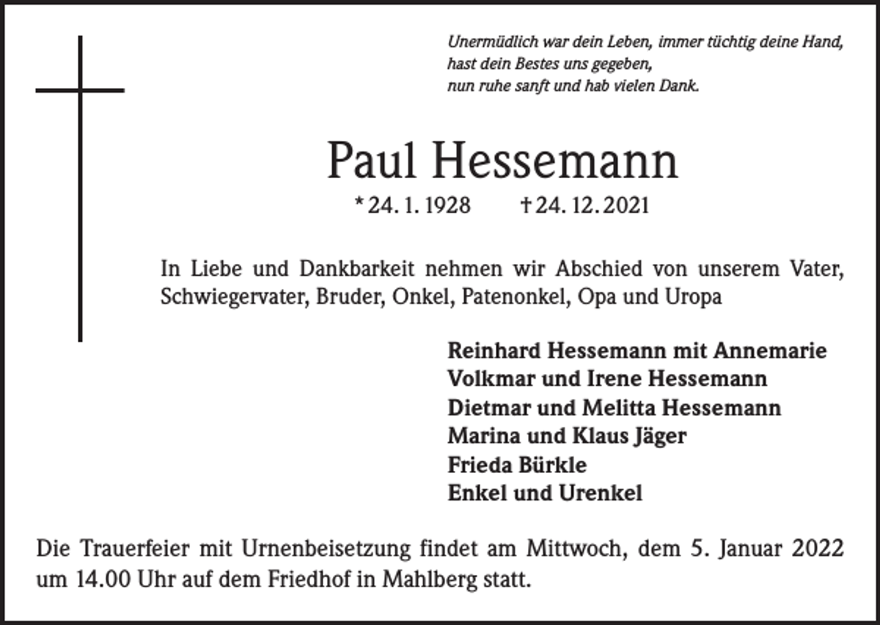 <p>Unermüdlich war dein Leben, immer tüchtig deine Hand,<br />hast dein Bestes uns gegeben,<br />nun ruhe sanft und hab vielen Dank.</p><p>Paul Hessemann<br />* 24. 1. 1928 † 24. 12. 2021</p><p>In Liebe und Dankbarkeit nehmen wir Abschied von unserem Vater,<br />­Schwiegervater, Bruder, Onkel, Patenonkel, Opa und Uropa<br />Reinhard Hessemann mit Annemarie<br />Volkmar und Irene Hessemann<br />Dietmar und Melitta Hessemann<br />Marina und Klaus Jäger<br />Frieda Bürkle<br />Enkel und Urenkel</p><p>Die Trauerfeier mit Urnenbeisetzung findet am Mittwoch, dem 5. Januar 2022<br />um 14.00 Uhr auf dem Friedhof in Mahlberg statt.</p>
