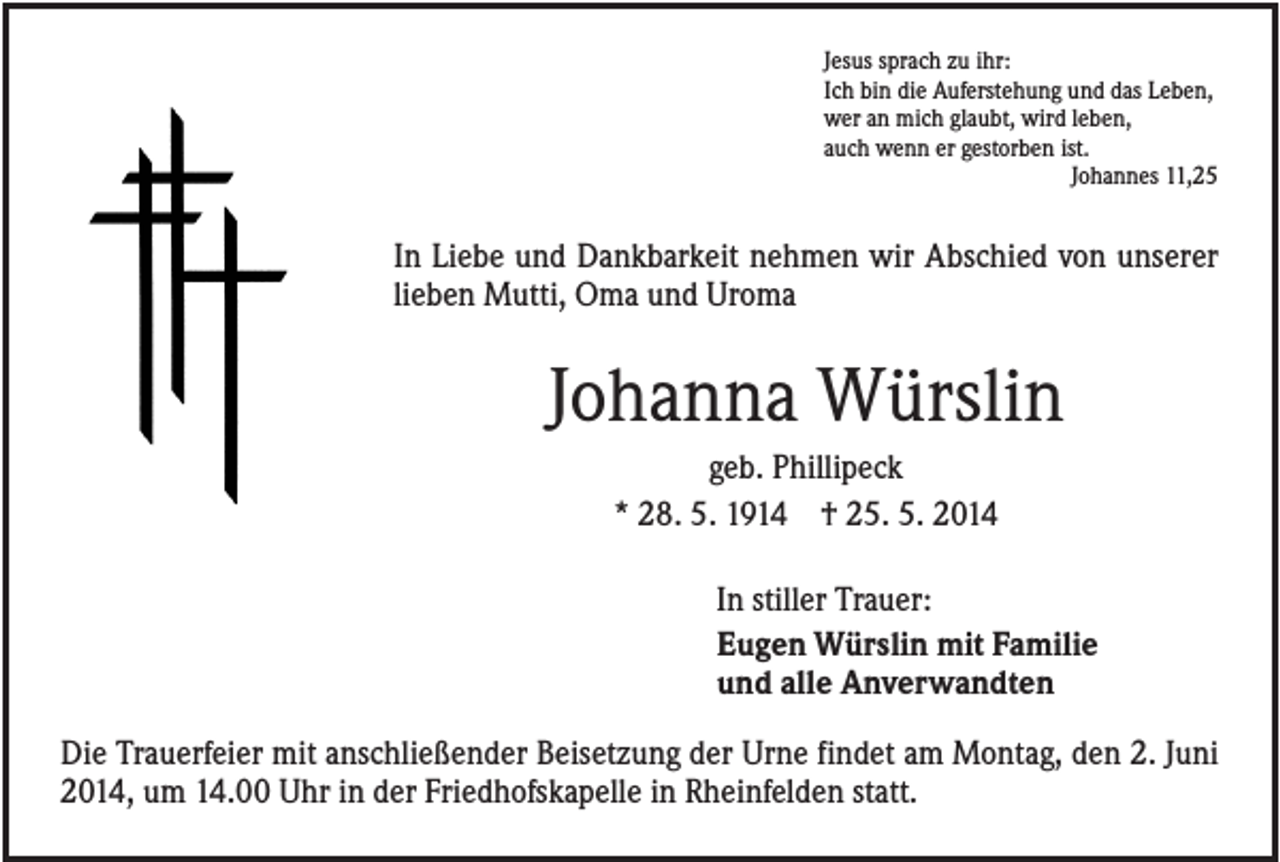 <p>Jesus sprach zu ihr:<br />Ich bin die Auferstehung und das Leben,<br />wer an mich glaubt, wird leben,<br />auch wenn er gestorben ist.<br />Johannes 11,25</p><p>In Liebe und Dankbarkeit nehmen wir Abschied von unserer<br />lieben Mutti, Oma und Uroma</p><p>Johanna Würslin<br />geb. Phillipeck<br />* 28. 5. 1914 † 25. 5. 2014<br />In stiller Trauer:<br />Eugen Würslin mit Familie<br />und alle Anverwandten<br />Die Trauerfeier mit anschließender Beisetzung der Urne findet am Montag, den 2. Juni<br />2014, um 14.00 Uhr in der Friedhofskapelle in Rheinfelden statt.</p>