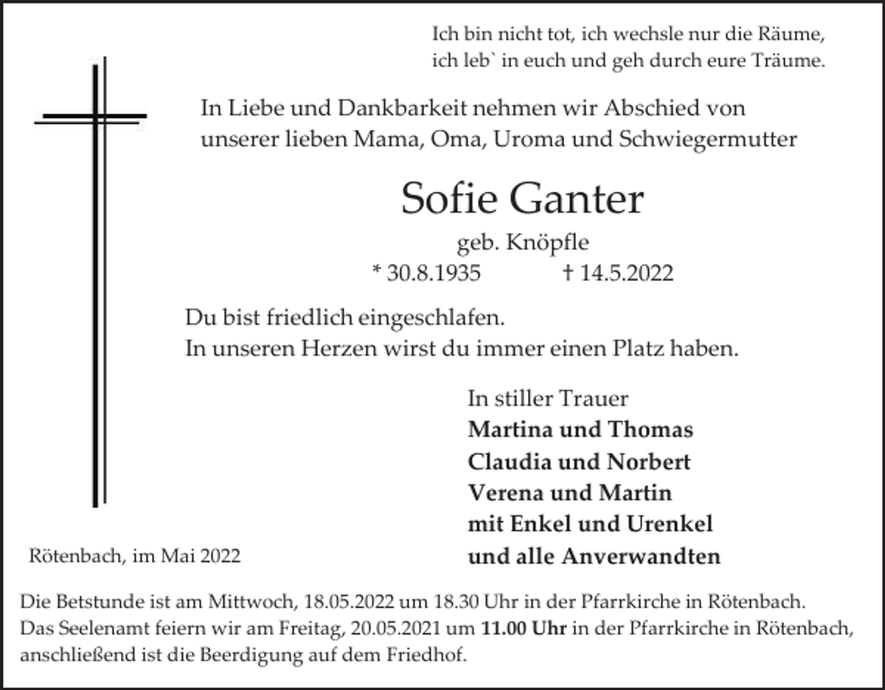 <p>Ich bin nicht tot, ich wechsle nur die Räume,<br />ich leb` in euch und geh durch eure Träume.</p><p>In Liebe und Dankbarkeit nehmen wir Abschied von<br />unserer lieben Mama, Oma, Uroma und Schwiegermutter</p><p>Sofie Ganter<br />geb. Knöpfle<br />* 30.8.1935<br />† 14.5.2022<br />Du bist friedlich eingeschlafen.<br />In unseren Herzen wirst du immer einen Platz haben.</p><p>Rötenbach, im Mai 2022</p><p>In stiller Trauer<br />Martina und Thomas<br />Claudia und Norbert<br />Verena und Martin<br />mit Enkel und Urenkel<br />und alle Anverwandten</p><p>Die Betstunde ist am Mittwoch, 18.05.2022 um 18.30 Uhr in der Pfarrkirche in Rötenbach.<br />Das Seelenamt feiern wir am Freitag, 20.05.2021 um 11.00 Uhr in der Pfarrkirche in Rötenbach,<br />anschließend ist die Beerdigung auf dem Friedhof.</p>