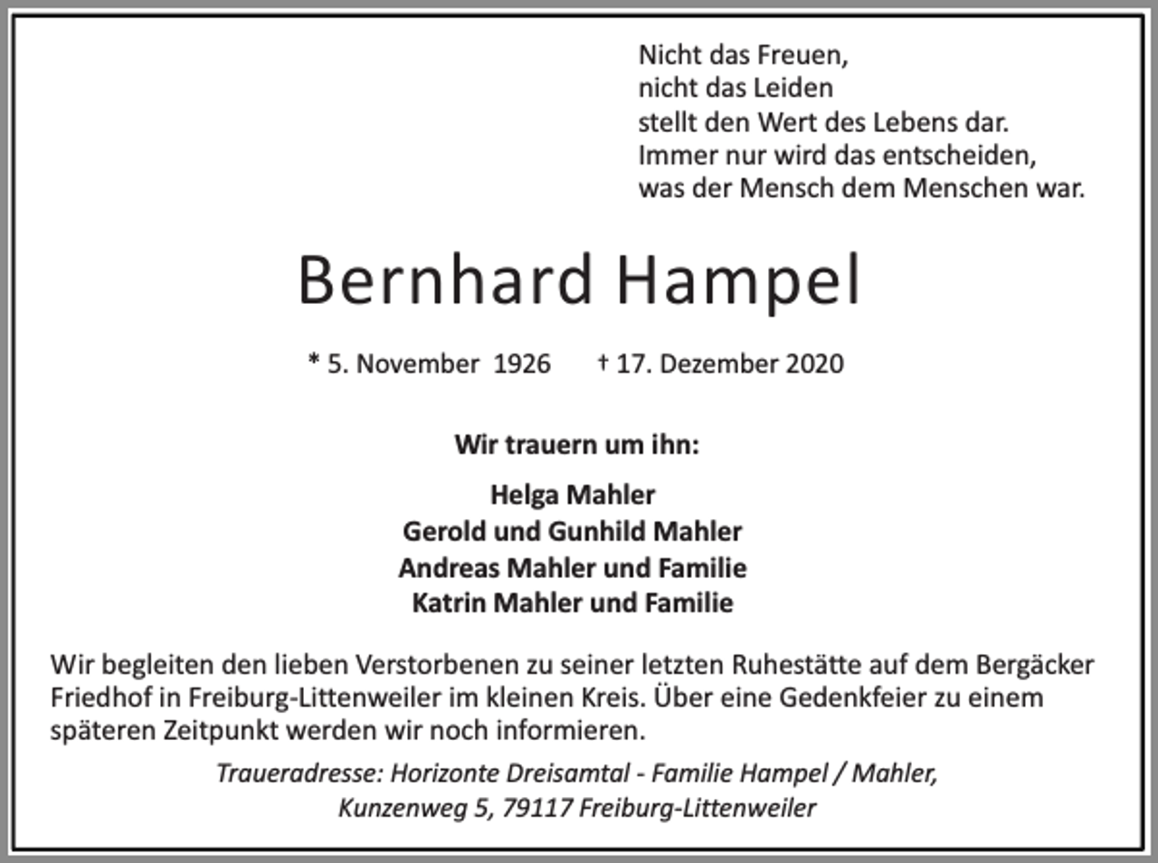 <p>Nicht das Freuen,<br />nicht das Leiden<br />stellt den Wert des Lebens dar.<br />Immer nur wird das entscheiden,<br />was der Mensch dem Menschen war.</p><p>Bernhard Hampel<br />* 5. November 1926</p><p>† 17. Dezember 2020</p><p>Wir trauern um ihn:<br />Helga Mahler<br />Gerold und Gunhild Mahler<br />Andreas Mahler und Familie<br />Katrin Mahler und Familie<br />Wir begleiten den lieben Verstorbenen zu seiner letzten Ruhestätte auf dem Bergäcker<br />Friedhof in Freiburg-Littenweiler im kleinen Kreis. Über eine Gedenkfeier zu einem<br />späteren Zeitpunkt werden wir noch informieren.<br />Traueradresse: Horizonte Dreisamtal - Familie Hampel / Mahler,<br />Kunzenweg 5, 79117 Freiburg-Littenweiler</p>