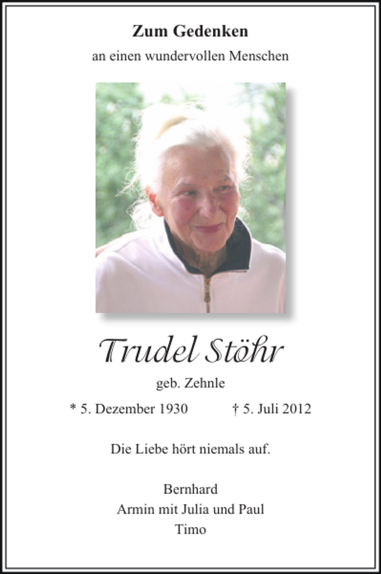 <p>Zum Gedenken<br />an einen wundervollen Menschen</p><p>Trudel Stöhr<br />geb. Zehnle<br />* 5. Dezember 1930</p><p>† 5. Juli 2012</p><p>Die Liebe hört niemals auf.<br />Bernhard<br />Armin mit Julia und Paul<br />Timo</p>