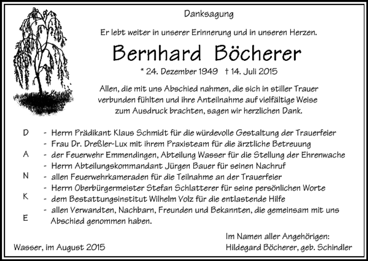 <p>Danksagung<br />Er lebt weiter in unserer Erinnerung und in unseren Herzen.</p><p>* 24. Dezember 1949 † 14. Juli 2015<br />Allen, die mit uns Abschied nahmen, die sich in stiller Trauer<br />verbunden fühlten und ihre Anteilnahme auf vielfältige Weise<br />zum Ausdruck brachten, sagen wir herzlichen Dank.<br />D<br />A<br />N<br />K<br />E</p><p>-</p><p>Herrn Prädikant Klaus Schmidt für die würdevolle Gestaltung der Trauerfeier<br />Frau Dr. Dreßler-Lux mit ihrem Praxisteam für die ärztliche Betreuung<br />der Feuerwehr Emmendingen, Abteilung Wasser für die Stellung der Ehrenwache<br />Herrn Abteilungskommandant Jürgen Bauer für seinen Nachruf<br />allen Feuerwehrkameraden für die Teilnahme an der Trauerfeier<br />Herrn Oberbürgermeister Stefan Schlatterer für seine persönlichen Worte<br />dem Bestattungsinstitut Wilhelm Volz für die entlastende Hilfe<br />allen Verwandten, Nachbarn, Freunden und Bekannten, die gemeinsam mit uns<br />Abschied genommen haben.</p><p>Wasser, im August 2015</p><p>Im Namen aller Angehörigen:<br />Hildegard Böcherer, geb. Schindler</p>