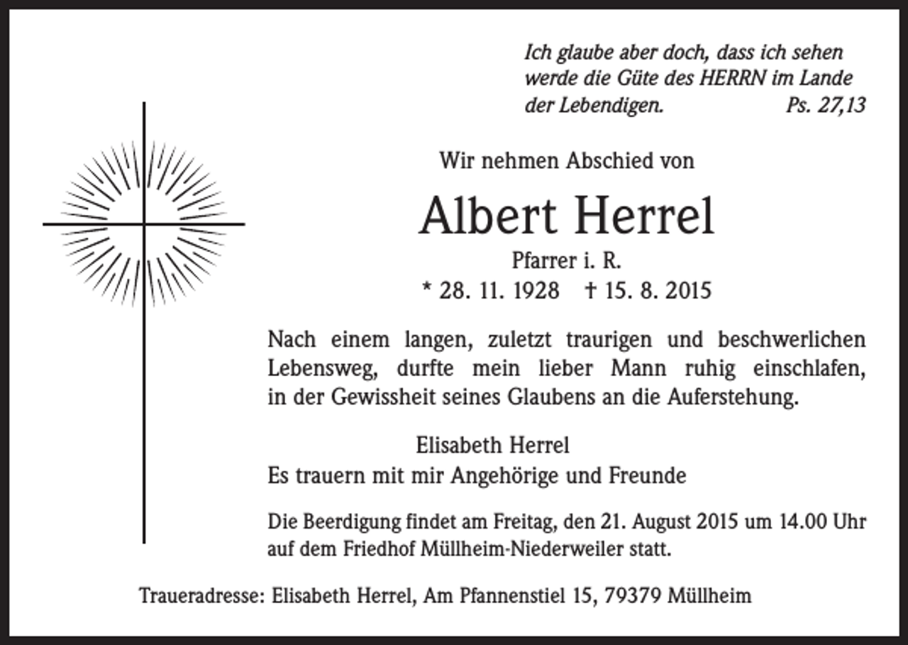<p>Ich glaube aber doch, dass ich sehen<br />werde die Güte des HERRN im Lande<br />der Lebendigen.<br />Ps. 27,13</p><p>Wir nehmen Abschied von</p><p>Albert Herrel<br />Pfarrer i. R.<br />* 28. 11. 1928 † 15. 8. 2015</p><p>Nach einem langen, zuletzt traurigen und beschwerlichen<br />Lebensweg, durfte mein lieber Mann ruhig einschlafen,<br />in der Gewissheit seines Glaubens an die Auferstehung.<br />Elisabeth Herrel<br />Es trauern mit mir Angehörige und Freunde<br />Die Beerdigung findet am Freitag, den 21. August 2015 um 14.00 Uhr<br />auf dem Friedhof Müllheim-Niederweiler statt.<br />Traueradresse: Elisabeth Herrel, Am Pfannenstiel 15, 79379 Müllheim</p>