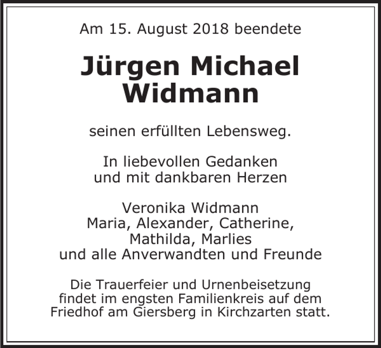 <p>Am 15. August 2018 beendete</p><p>Jürgen Michael<br />Widmann<br />seinen erfüllten Lebensweg.<br />In liebevollen Gedanken<br />und mit dankbaren Her en<br />Veronika Widmann<br />Maria, Alexander, Catherine,<br />Mathilda, Marlies<br />und alle Anverwandten und Freunde<br />Die Trauerfeier und Urnenbeiset ung<br />findet im engsten Familienkreis auf dem<br />Friedhof am Giersberg in Kirch arten statt.</p>