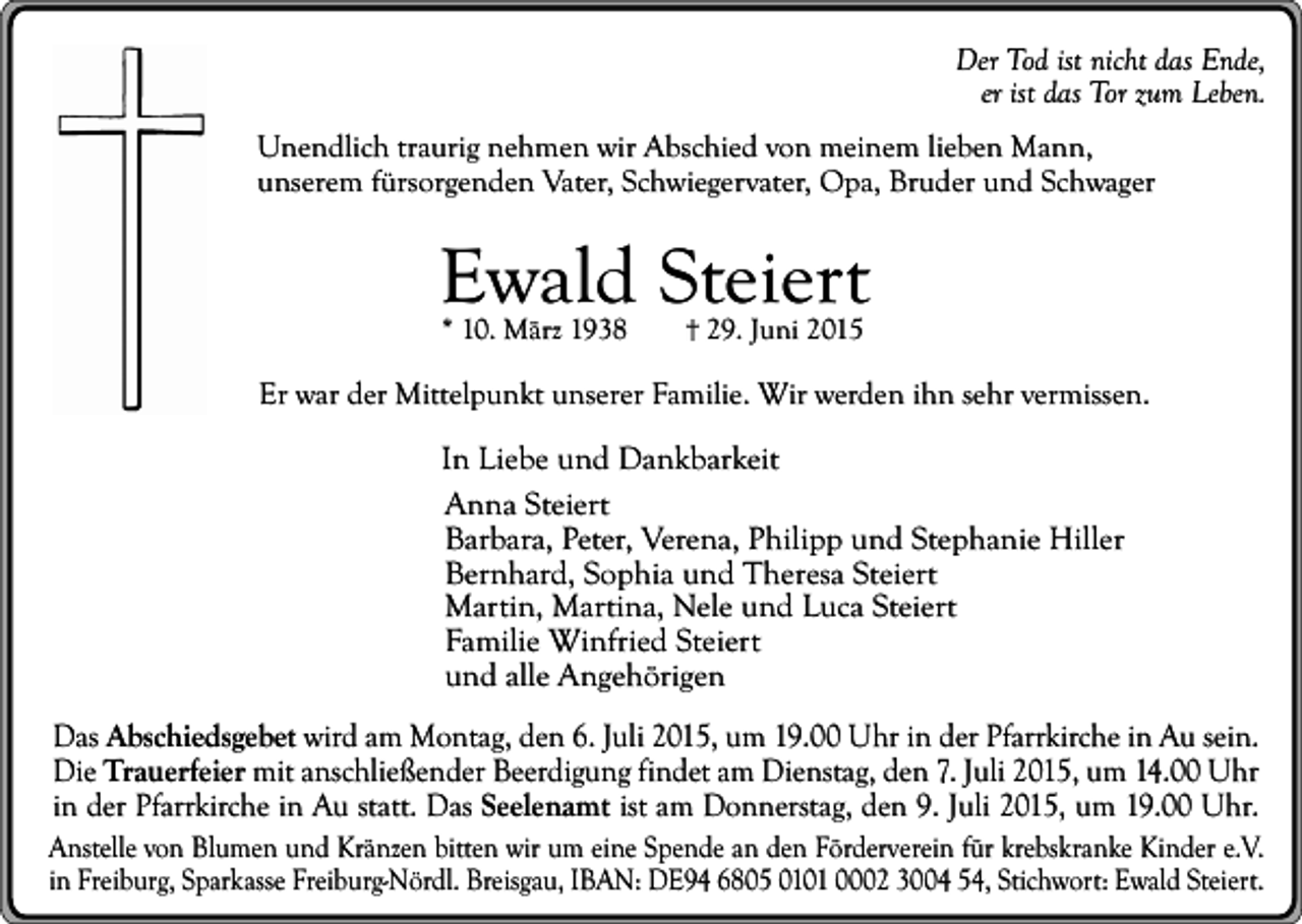 <p>Der Tod ist nicht das Ende,<br />er ist das Tor zum Leben.<br />Unendlich traurig nehmen wir Abschied von meinem lieben Mann,<br />unserem fürsorgenden Vater, Schwiegervater, Opa, Bruder und Schwager</p><p>Ewald Steiert<br />* 10. März 1938</p><p>29. Juni 2015</p><p>Er war der Mittelpunkt unserer Familie. Wir werden ihn sehr vermissen.</p><p>In Liebe und Dankbarkeit<br />Anna Steiert<br />Barbara, Peter, Verena, Philipp und Stephanie Hiller<br />Bernhard, Sophia und Theresa Steiert<br />Martin, Martina, Nele und Luca Steiert<br />Familie Winfried Steiert<br />und alle Angehörigen<br />Das Abschiedsgebet wird am Montag, den 6. Juli 2015, um 19.00 Uhr in der Pfarrkirche in Au sein.<br />Die Trauerfeier mit anschließender Beerdigung findet am Dienstag, den 7. Juli 2015, um 14.00 Uhr<br />in der Pfarrkirche in Au statt. Das Seelenamt ist am Donnerstag, den 9. Juli 2015, um 19.00 Uhr.<br />Anstelle von Blumen und Kränzen bitten wir um eine Spende an den Förderverein für krebskranke Kinder e.V.<br />in Freiburg, Sparkasse Freiburg-Nördl. Breisgau, IBAN: DE94 6805 0101 0002 3004 54, Stichwort: Ewald Steiert.</p>