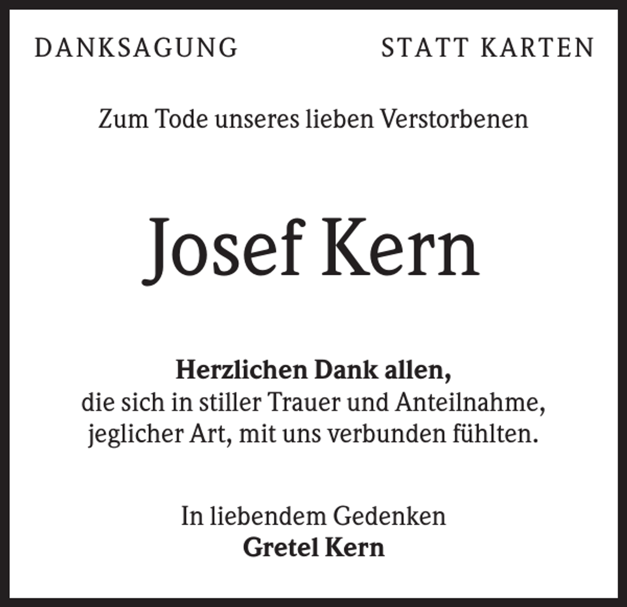<p>DA N KS A GUN G</p><p>S T A T T KA R T E N</p><p>Zum Tode unseres lieben Verstorbenen</p><p>Josef Kern<br />Herzlichen Dank allen,<br />die sich in stiller Trauer und Anteilnahme,<br />jeglicher Art, mit uns verbunden fühlten.<br />In liebendem Gedenken<br />Gretel Kern</p>