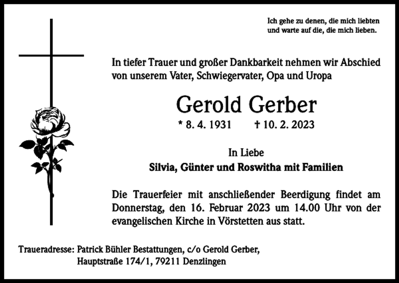<p>Ich gehe zu denen, die mich liebten<br />und warte auf die, die mich lieben.</p><p>In tiefer Trauer und großer Dankbarkeit nehmen wir ­A bschied<br />von unserem Vater, Schwiegervater, Opa und Uropa</p><p>Gerold Gerber<br />* 8. 4. 1931 † 10. 2. 2023</p><p>In Liebe<br />Silvia, Günter und Roswitha mit Familien<br />Die Trauerfeier mit anschließender Beerdigung findet am<br />Donnerstag, den 16. Februar 2023 um 14.00 Uhr von der<br />­evangelischen Kirche in Vörstetten aus statt.<br />Traueradresse: Patrick Bühler Bestattungen, c/o Gerold Gerber,<br />Hauptstraße 174/1, 79211 Denzlingen</p>