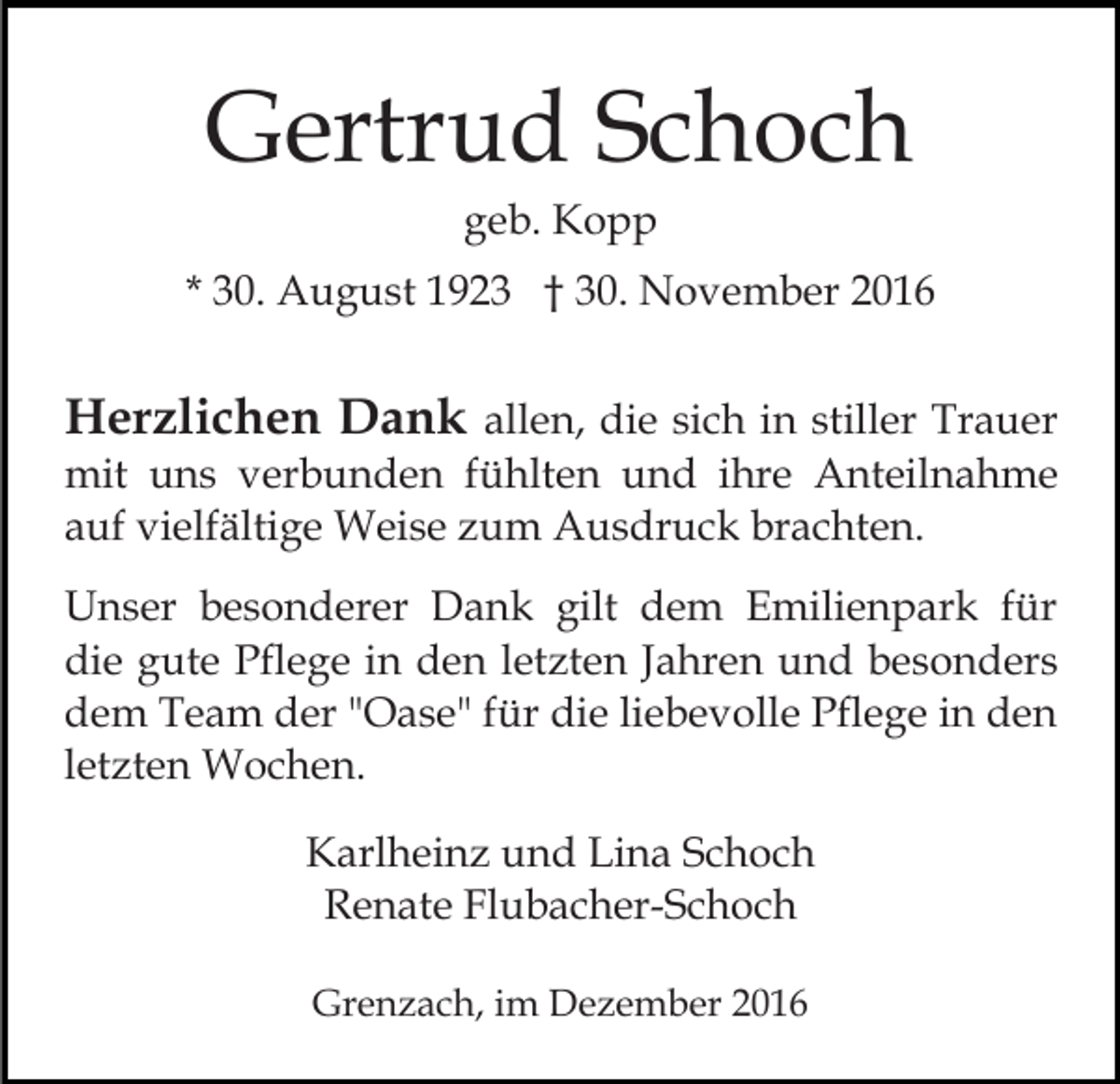 <p>Gertrud Schoch<br />geb. Kopp<br />* 30. August 1923 † 30. November 2016</p><p>Herzlichen Dank allen, die sich in stiller Trauer<br />mit uns verbunden fühlten und ihre Anteilnahme<br />auf vielfältige Weise zum Ausdruck brachten.<br />Unser besonderer Dank gilt dem Emilienpark für<br />die gute Pflege in den letzten Jahren und besonders<br />dem Team der "Oase" für die liebevolle Pflege in den<br />letzten Wochen.<br />Karlheinz und Lina Schoch<br />Renate Flubacher-Schoch<br />Grenzach, im Dezember 2016</p>