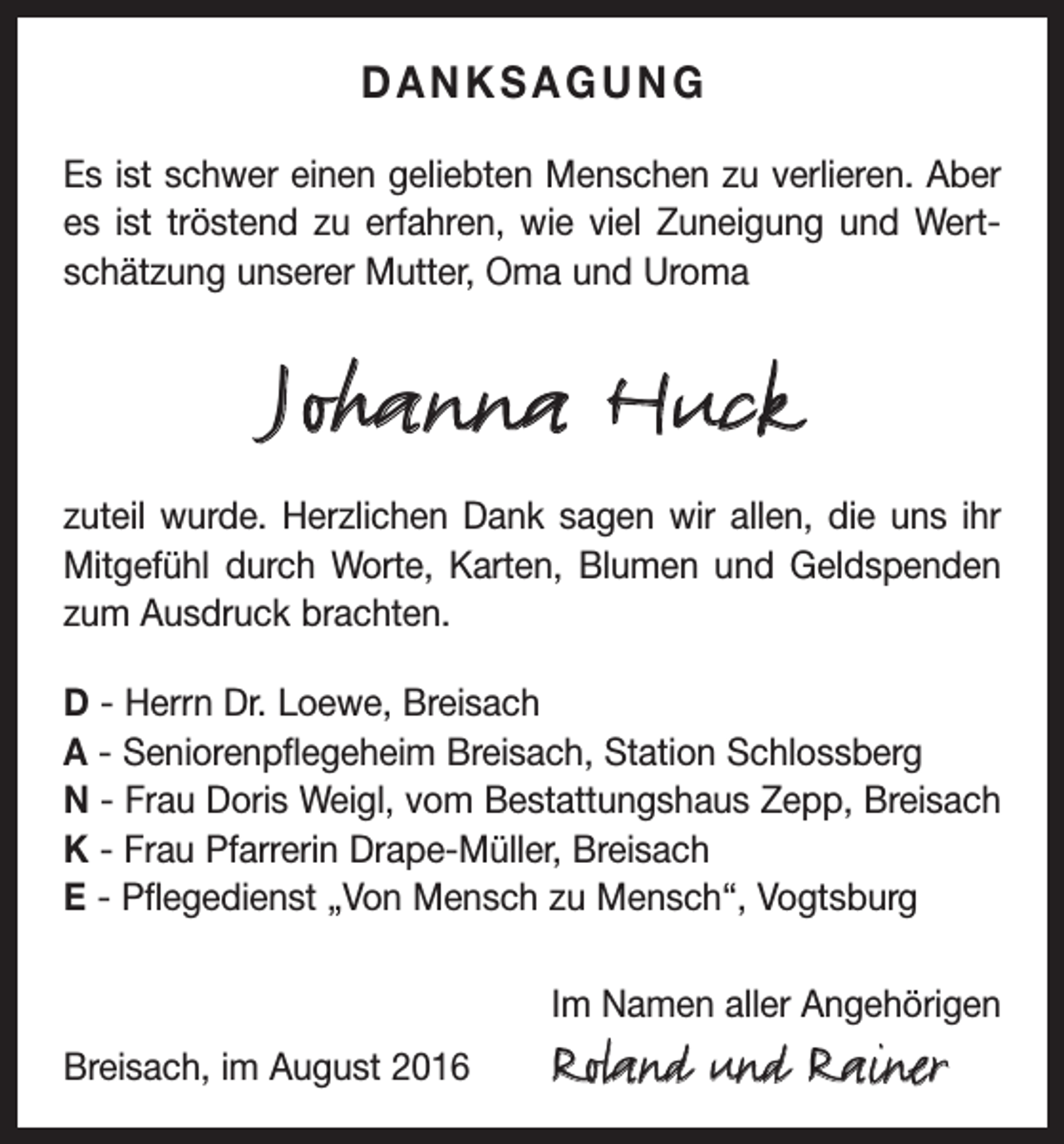 <p>danksagung<br />Es ist schwer einen geliebten Menschen zu verlieren. Aber<br />es ist tröstend zu erfahren, wie viel Zuneigung und Wertschätzung unserer Mutter, Oma und Uroma</p><p>Johanna Huck<br />zuteil wurde. Herzlichen Dank sagen wir allen, die uns ihr<br />Mitgefühl durch Worte, Karten, Blumen und Geldspenden<br />zum Ausdruck brachten.<br />D - Herrn Dr. Loewe, Breisach<br />A - Seniorenpflegeheim Breisach, Station Schlossberg<br />N - Frau Doris Weigl, vom Bestattungshaus Zepp, Breisach<br />K - Frau Pfarrerin Drape-Müller, Breisach<br />E - Pflegedienst „Von Mensch zu Mensch“, Vogtsburg</p><p>Breisach, im August 2016</p><p>Im Namen aller Angehörigen</p><p>Roland und Rainer</p>