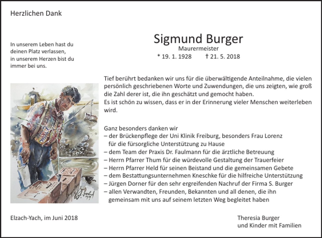 <p>Herzlichen Dank</p><p>In unserem Leben hast du<br />deinen Platz verlassen,<br />in unserem Herzen bist du<br />immer bei uns.</p><p>Sigmund Burger<br />Maurermeister<br />* 19. 1. 1928<br />† 21. 5. 2018</p><p>Tief berührt bedanken wir uns für die überwältigende Anteilnahme, die vielen<br />persönlich geschriebenen Worte und Zuwendungen, die uns zeigten, wie groß<br />die Zahl derer ist, die ihn geschätzt und gemocht haben.<br />Es ist schön zu wissen, dass er in der Erinnerung vieler Menschen weiterleben<br />wird.<br />Ganz besonders danken wir<br />– der Brückenpflege der Uni Klinik Freiburg, besonders Frau Lorenz<br />für die fürsorgliche Unterstützung zu Hause<br />– dem Team der Praxis Dr. Faulmann für die ärztliche Betreuung<br />– Herrn Pfarrer Thum für die würdevolle Gestaltung der Trauerfeier<br />– Herrn Pfarrer Held für seinen Beistand und die gemeinsamen Gebete<br />– dem Bestattungsunternehmen Kneschke für die hilfreiche Unterstützung<br />– Jürgen Dorner für den sehr ergreifenden Nachruf der Firma S. Burger<br />– allen Verwandten, Freunden, Bekannten und all denen, die ihn<br />gemeinsam mit uns auf seinem letzten Weg begleitet haben<br />Elzach-Yach, im Juni 2018 Theresia Burger<br />und Kinder mit Familien</p>