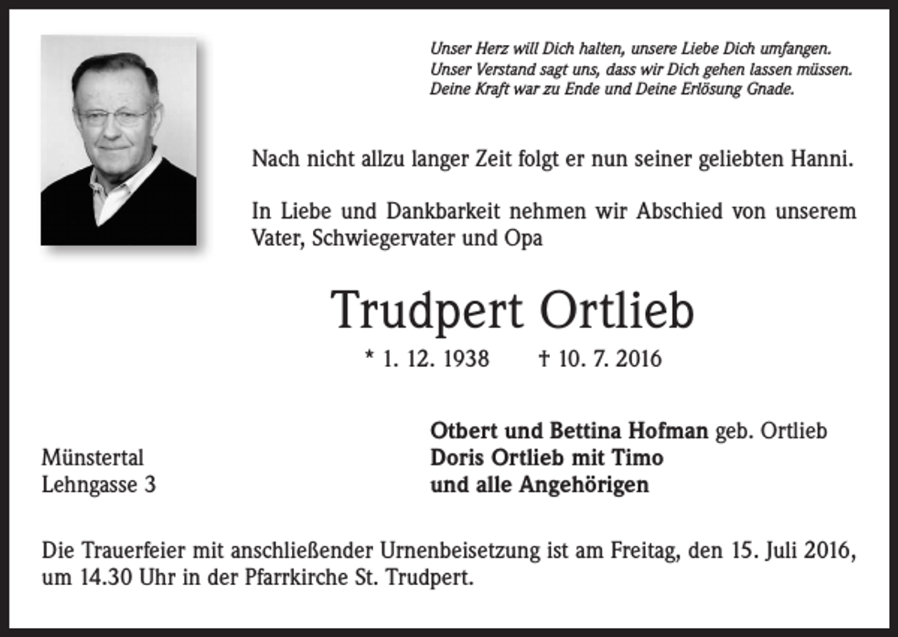 <p>Unser Herz will Dich halten, unsere Liebe Dich umfangen.<br />Unser Verstand sagt uns, dass wir Dich gehen lassen müssen.<br />Deine Kraft war zu Ende und Deine Erlösung Gnade.</p><p>Nach nicht allzu langer Zeit folgt er nun seiner geliebten Hanni.<br />In Liebe und Dankbarkeit nehmen wir Abschied von unserem<br />Vater, Schwiegervater und Opa</p><p>Trudpert Ortlieb<br />* 1. 12. 1938 † 10. 7. 2016</p><p>Münstertal<br />Lehngasse 3</p><p>Otbert und Bettina Hofman geb. Ortlieb<br />Doris Ortlieb mit Timo<br />und alle Angehörigen</p><p>Die Trauerfeier mit anschließender Urnenbeisetzung ist am Freitag, den 15. Juli 2016,<br />um 14.30 Uhr in der Pfarrkirche St. Trudpert.</p>