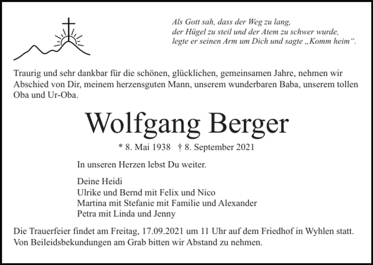 <p>Als Gott sah, dass der Weg zu lang,<br />der Hügel zu steil und der Atem zu schwer wurde,<br />legte er seinen Arm um Dich und sagte „Komm heim“.</p><p>Traurig und sehr dankbar für die schönen, glücklichen, gemeinsamen Jahre, nehmen wir<br />Abschied von Dir, meinem herzensguten Mann, unserem wunderbaren Baba, unserem tollen<br />Oba und Ur-Oba.</p><p>Wolfgang Berger<br />* 8. Mai 1938 † 8. September 2021<br />In unseren Herzen lebst Du weiter.<br />Deine Heidi<br />Ulrike und Bernd mit Felix und Nico<br />Martina mit Stefanie mit Familie und Alexander<br />Petra mit Linda und Jenny<br />Die Trauerfeier findet am Freitag, 17.09.2021 um 11 Uhr auf dem Friedhof in Wyhlen statt.<br />Von Beileidsbekundungen am Grab bitten wir Abstand zu nehmen.</p>
