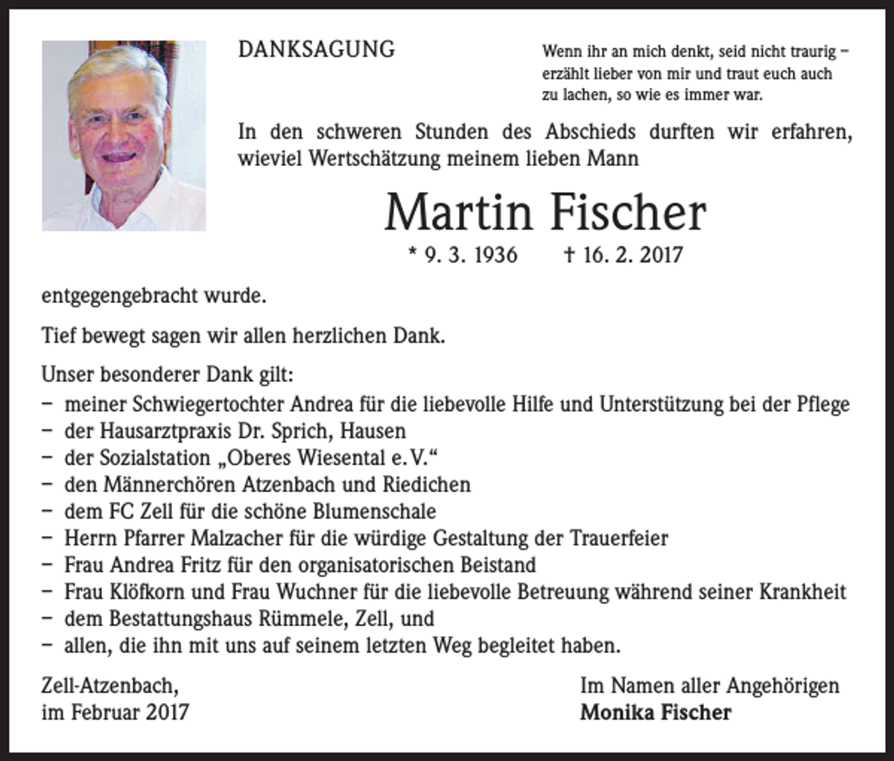 <p>DANKSAGUNG</p><p>enn ihr an mich denkt, seid nicht traurig –<br />W<br />erzählt lieber von mir und traut euch auch<br />zu lachen, so wie es immer war.</p><p>In den schweren Stunden des Abschieds durften wir erfahren,<br />wieviel Wertschätzung meinem lieben Mann</p><p>Martin Fischer<br />* 9. 3. 1936 † 16. 2. 2017</p><p>entgegengebracht wurde.<br />Tief bewegt sagen wir allen herzlichen Dank.<br />Unser besonderer Dank gilt:<br />– meiner Schwiegertochter Andrea für die liebevolle Hilfe und Unterstützung bei der Pflege<br />– der Hausarztpraxis Dr. Sprich, Hausen<br />– der Sozialstation „Oberes Wiesental e. V.“<br />– den Männerchören Atzenbach und Riedichen<br />– dem FC Zell für die schöne Blumenschale<br />– Herrn Pfarrer Malzacher für die würdige Gestaltung der Trauerfeier<br />– Frau Andrea Fritz für den organisatorischen Beistand<br />– Frau Klöfkorn und Frau Wuchner für die liebevolle Betreuung während seiner Krankheit<br />– dem Bestattungshaus Rümmele, Zell, und<br />– allen, die ihn mit uns auf seinem letzten Weg begleitet haben.<br />Zell-Atzenbach,<br />im Februar 2017</p><p>Im Namen aller Angehörigen<br />Monika Fischer</p>