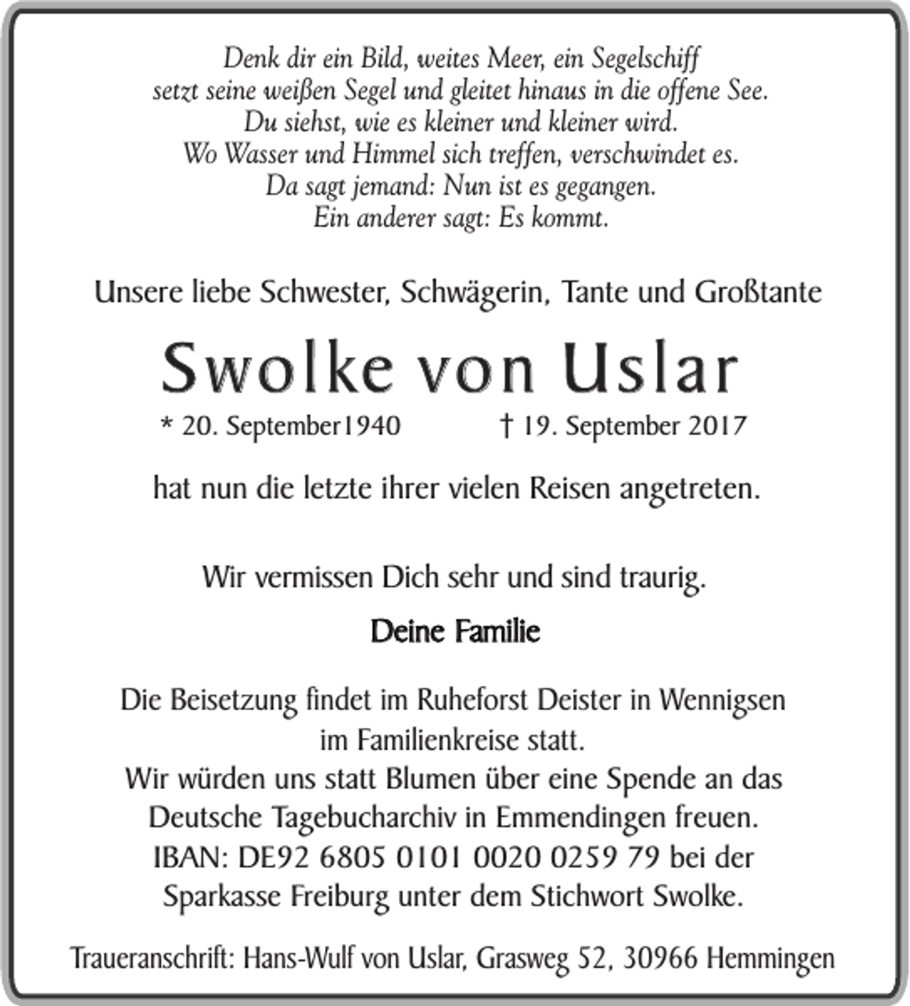 <p>Denk dir ein Bild, weites Meer, ein Segelschiff<br />setzt seine weißen Segel und gleitet hinaus in die offene See.<br />Du siehst, wie es kleiner und kleiner wird.<br />Wo Wasser und Himmel sich treffen, verschwindet es.<br />Da sagt jemand: Nun ist es gegangen.<br />Ein anderer sagt: Es kommt.</p><p>Unsere liebe Schwester, Schwägerin, Tante und Großtante</p><p>Swolke von Uslar</p><p>* 20. September1940</p><p>19. September 2017</p><p>hat nun die letzte ihrer vielen Reisen angetreten.<br />Wir vermissen Dich sehr und sind traurig.<br />Deine Familie<br />Die Beisetzung findet im Ruheforst Deister in Wennigsen<br />im Familienkreise statt.<br />Wir würden uns statt Blumen über eine Spende an das<br />Deutsche Tagebucharchiv in Emmendingen freuen.<br />IBAN: DE92 6805 0101 002259 79 bei der<br />Sparkasse Freiburg unter dem Stichwort Swolke.<br />Traueranschrift: Hans-Wulf von Uslar, Grasweg 52, 30966 Hemmingen</p>